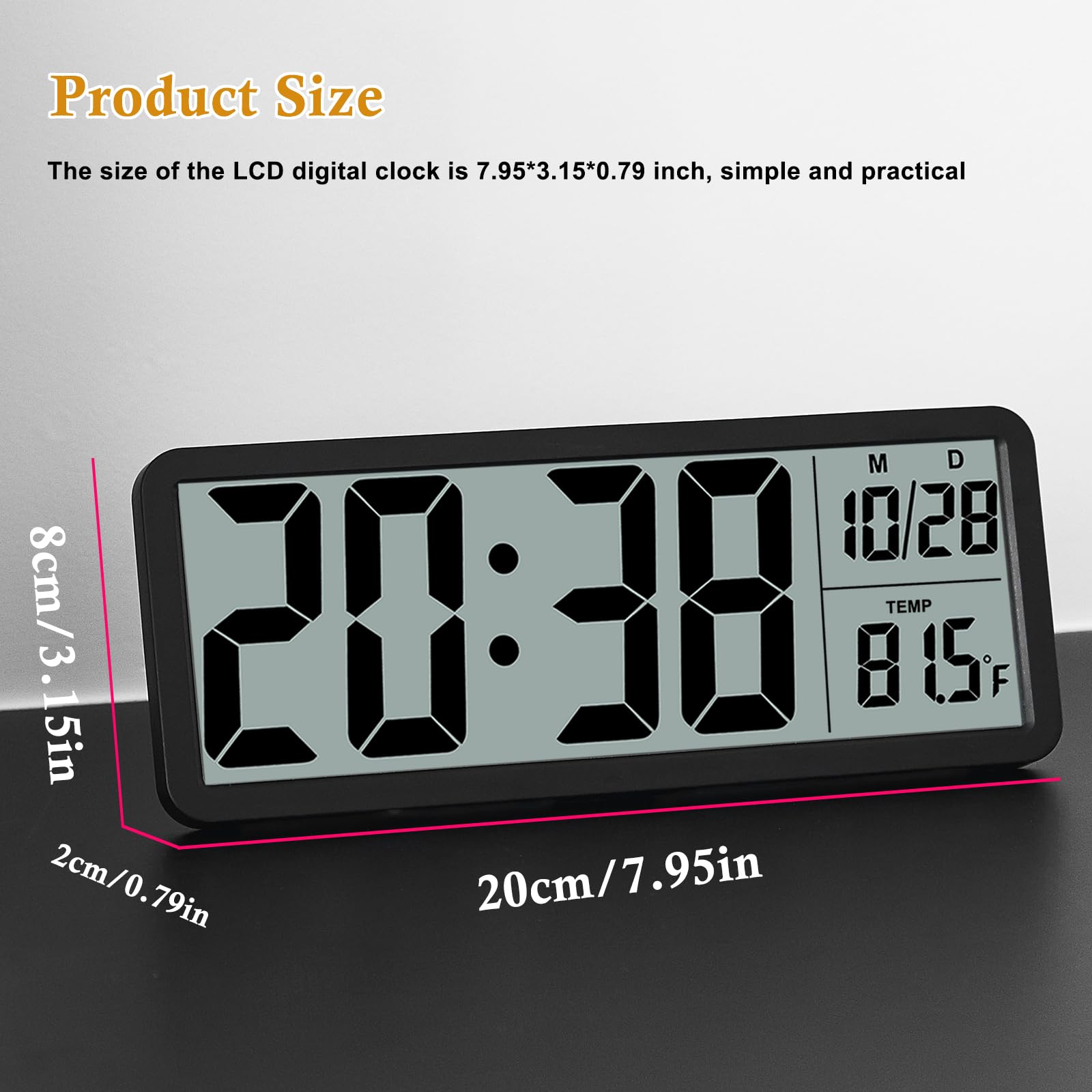 Product Size

The size of the LCD digital clock is 7.95*3.15*0.79 inch, simple and practical

8cm/3.15in  
2cm/0.79in  
20cm/7.95in