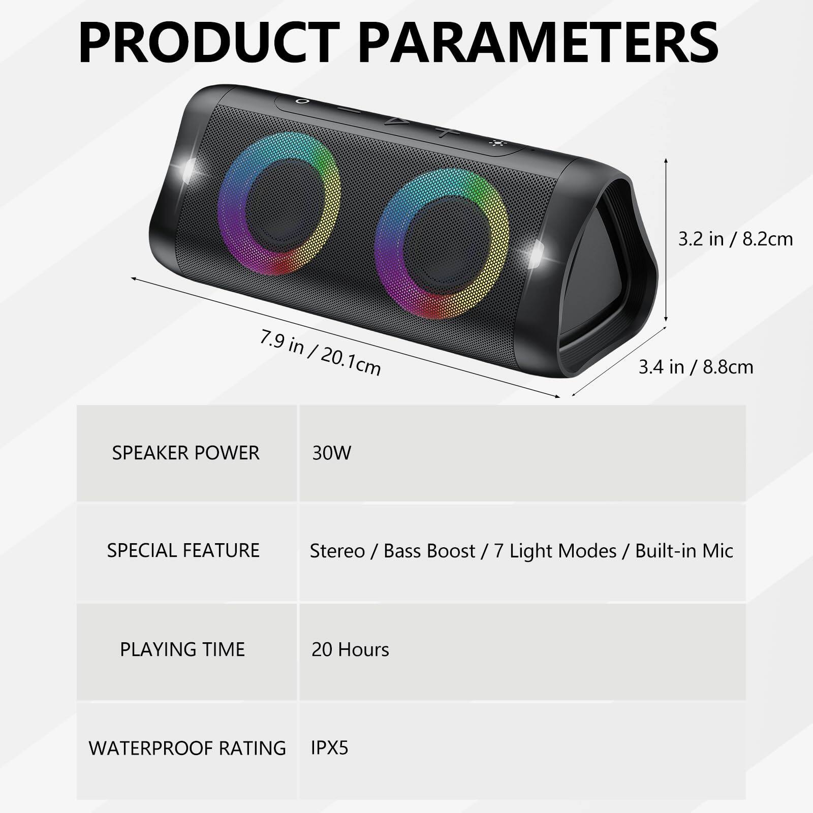 **PRODUCT PARAMETERS**

- **Dimensions:**
  - 3.2 in / 8.2 cm
  - 7.9 in / 20.1 cm
  - 3.4 in / 8.8 cm

- **Speaker Power:** 30W

- **Special Feature:** Stereo / Bass Boost / 7 Light Modes / Built-in Mic

- **Playing Time:** 20 Hours

- **Waterproof Rating:** IPX5