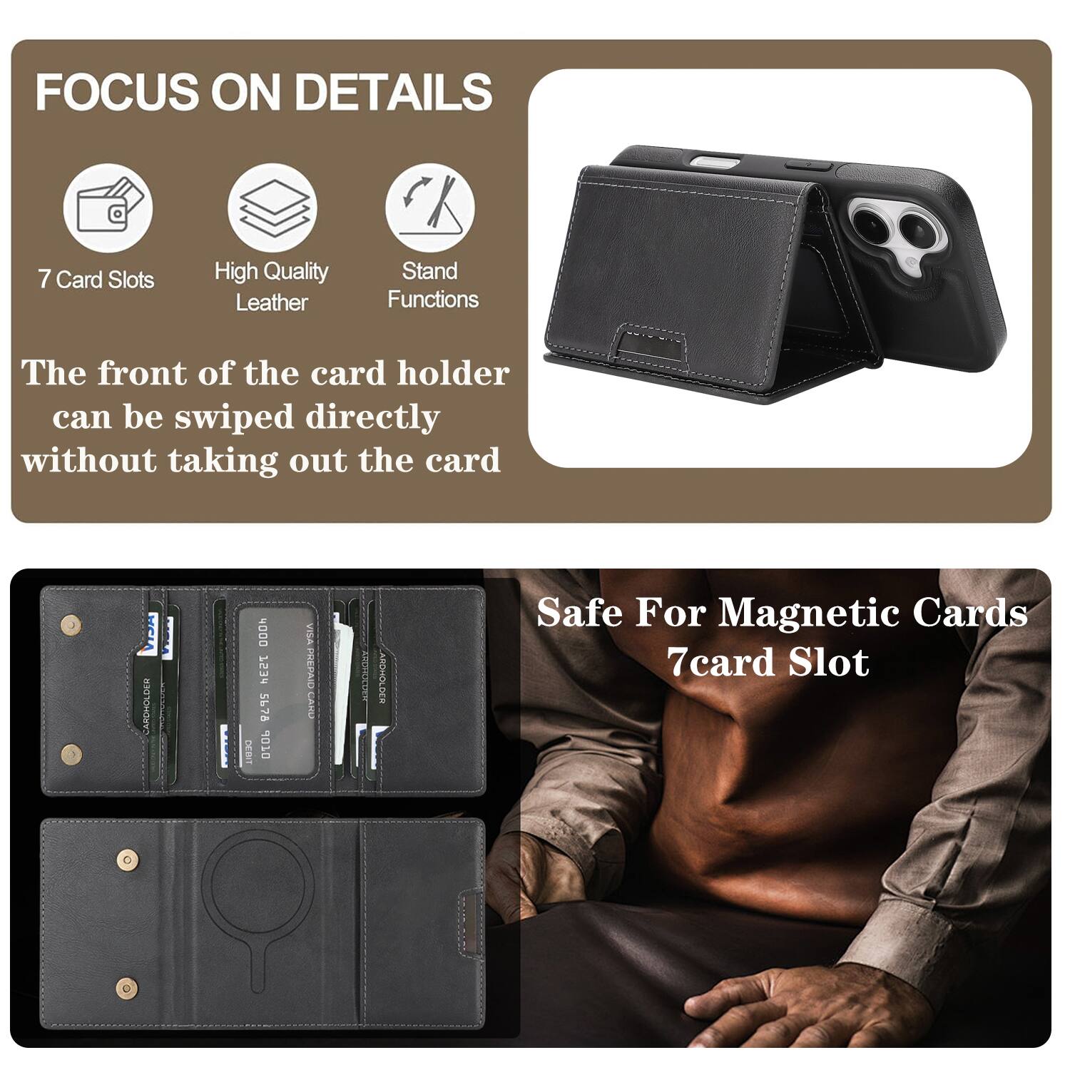 FOCUS ON DETAILS

7 Card Slots
High Quality Leather
Stand Functions

The front of the card holder can be swiped directly without taking out the card

CARDHOLDER DOOh
753 5678
DEBIT
10 VIre
PREPAID
CAND
AIT
ARCHOLDES

Safe For Magnetic Cards
7card Slot