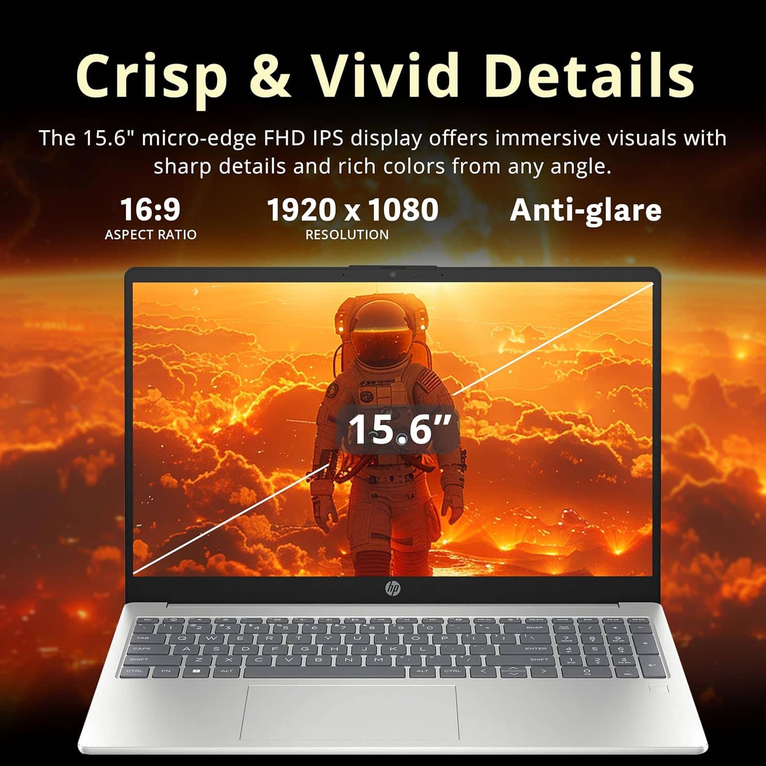 Crisp & Vivid Details
The 15.6" micro-edge FHD IPS display offers immersive visuals with sharp details and rich colors from any angle.
16:9 ASPECT RATIO
1920 x 1080 RESOLUTION
15.6" Anti-glare