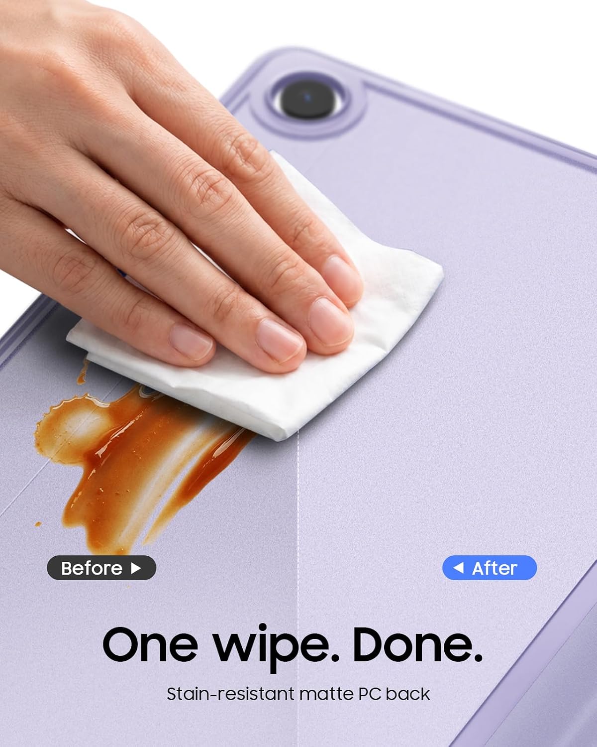 Before
After
One wipe. Done.
Stain-resistant matte PC back