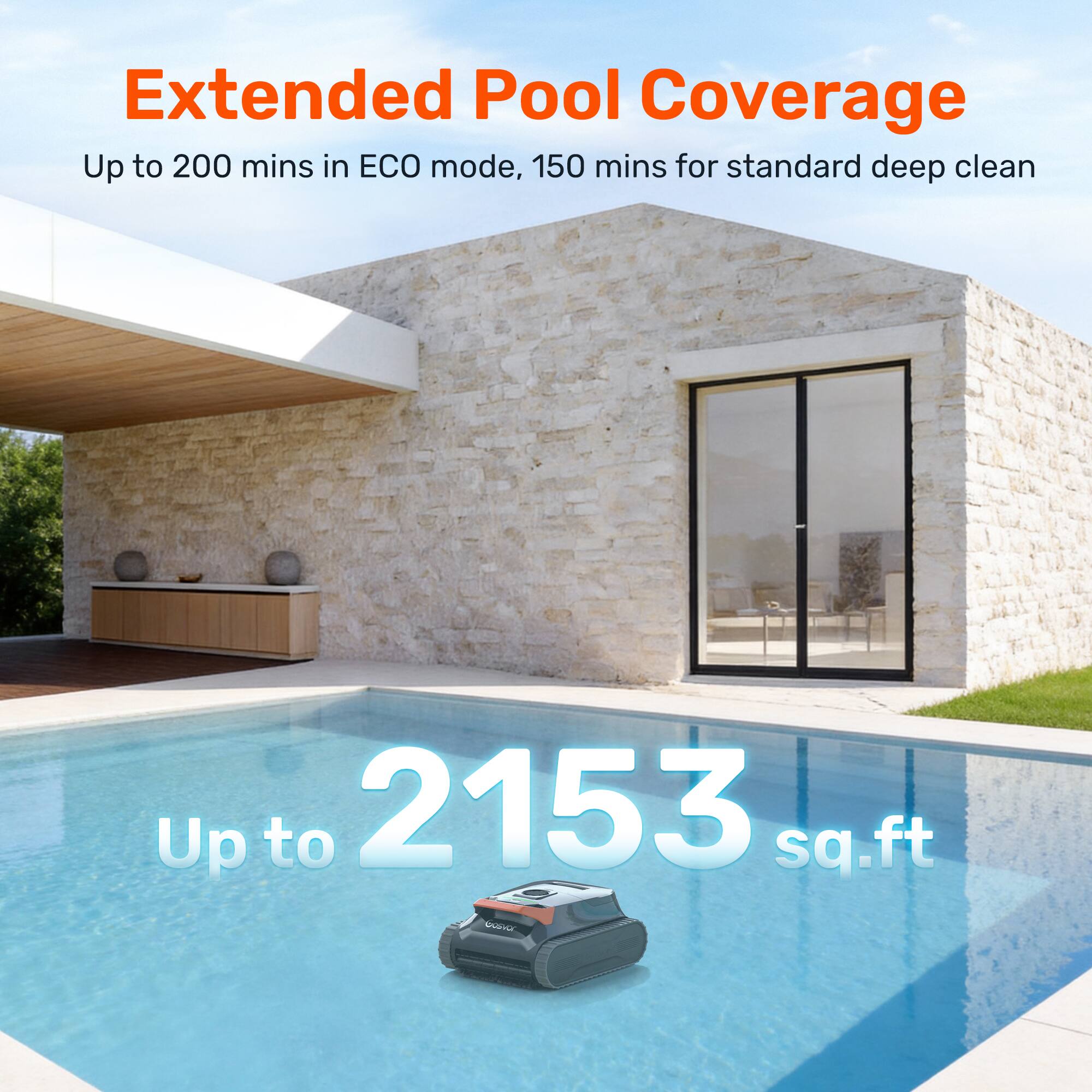 Extended Pool Coverage  
Up to 200 mins in ECO mode, 150 mins for standard deep clean  
Up to 2153 sq.ft