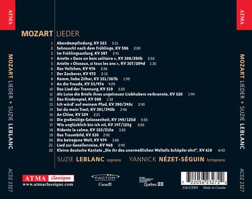 ATMA MOZART LIEDER

1. Abendempfindung, KV 523 5:11
2. Sehnsucht nach dem Frühlinge, KV 596 2:00
3. Im Frühlingsanfang, KV 597 2:41
4. Ariette "Dans un bois solitaire", KV 308/295b 2:55
5. Ariette "Oiseaux, si tous les ans", KV 307/284d 1:30
6. Das Veilchen, KV 476 2:26
7. Der Zauberer, KV 472 2:10
8. Komm, liebe Zither, KV 351/367b 1:49
9. An die Freude, KV 53/47e 4:29
10. Das Lied der Trennung, KV 519 5:25
11. Als Luise die Briefe ihres ungetreuen Liebhabers verbrannte, KV