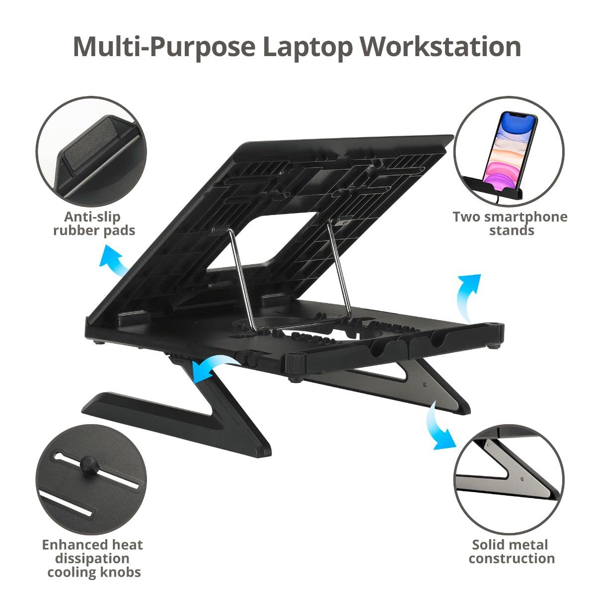 Multi-Purpose Laptop Workstation

- Anti-slip rubber pads
- Two smartphone stands
- Enhanced heat dissipation cooling knobs
- Solid metal construction