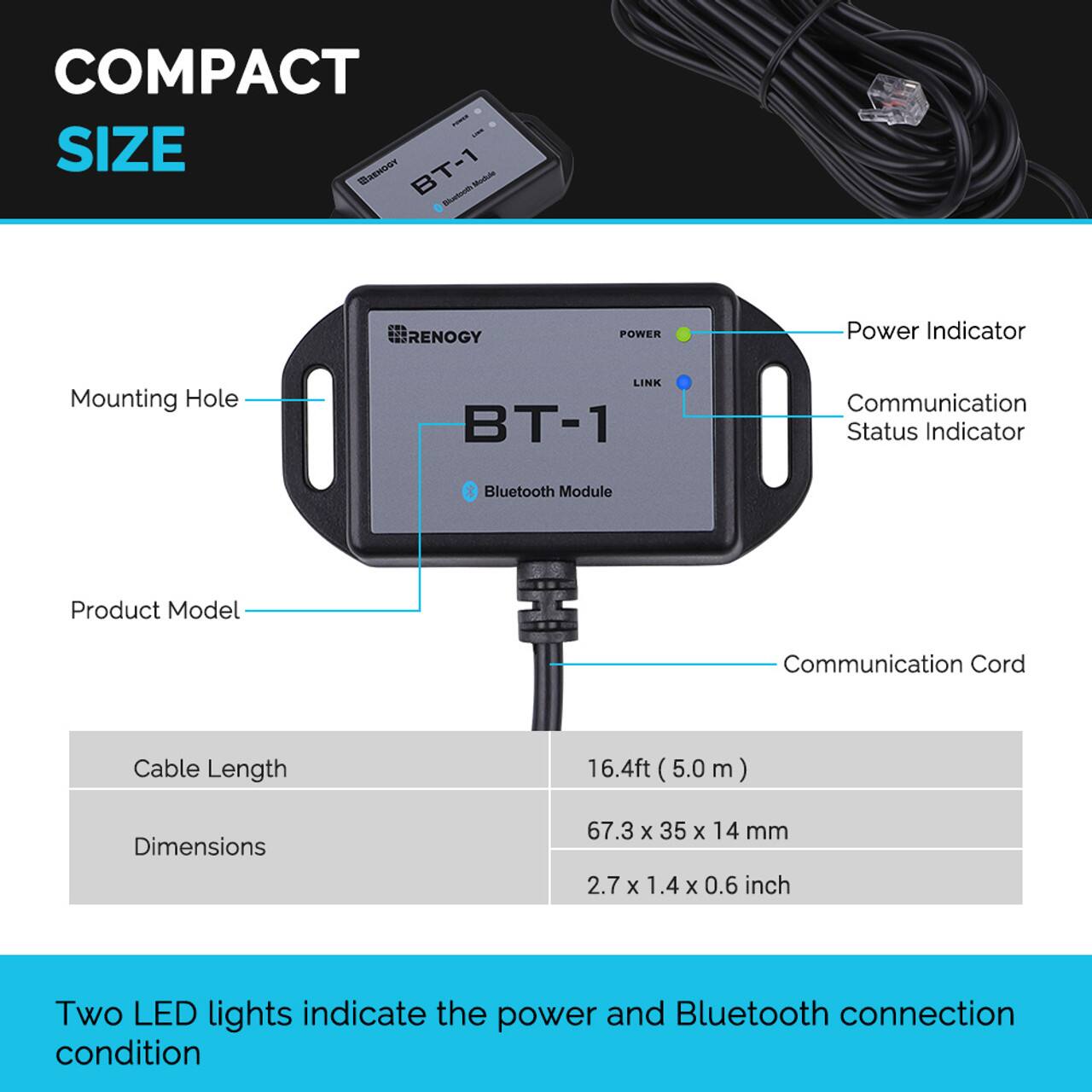 The compact size BT-1 Renogy Bluetooth module features a power indicator, mounting hole, communication status indicator, and Bluetooth module. The product model has a communication cord with a cable length of 16.4 feet (5.0 meters). The dimensions of the product are 67.3 x 35 x 14 mm (2.7 x 1.4 x 0.6 inches). The product also has two LED lights that indicate the power and Bluetooth connection condition.