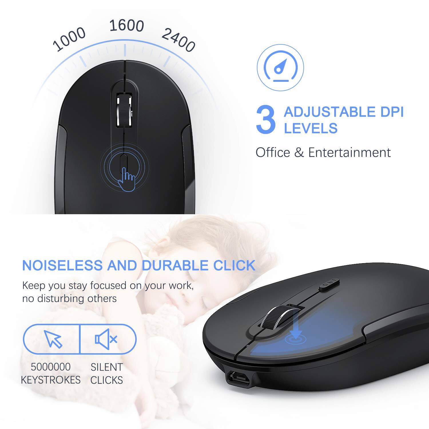1000 1600 2400  
3 ADJUSTABLE DPI LEVELS  
Office & Entertainment  
NOISELESS AND DURABLE CLICK  
Keep you stay focused on your work, no disturbing others  
5000000 SILENT KEYSTROKES CLICKS