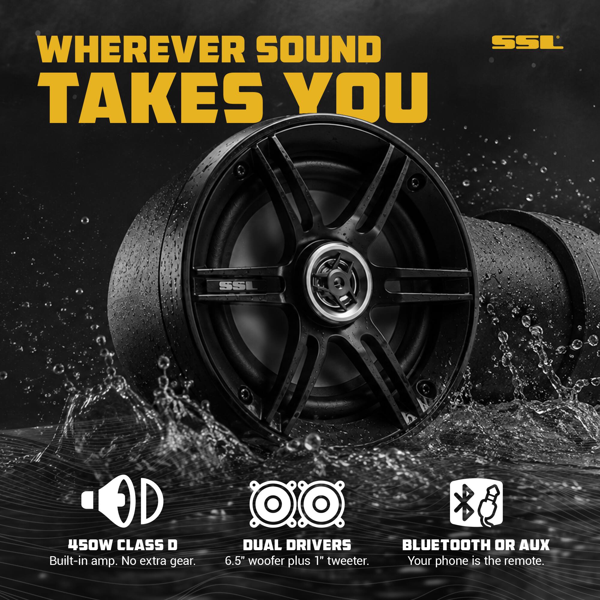 WHEREVER SOUND TAKES YOU

SSL

450W CLASS D Built-in amp. No extra gear.

DUAL DRIVERS 6.5" woofer plus 1" tweeter.

BLUETOOTH OR AUX Your phone is the remote.