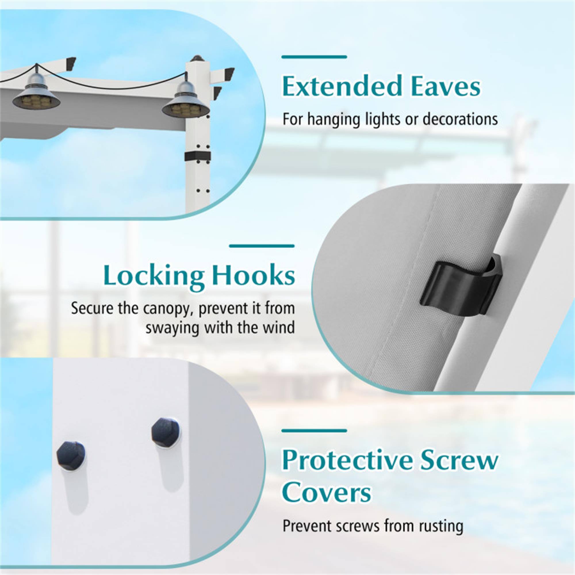 Extended Eaves  
For hanging lights or decorations  

Locking Hooks  
Secure the canopy, prevent it from swaying with the wind  

Protective Screw Covers  
Prevent screws from rusting