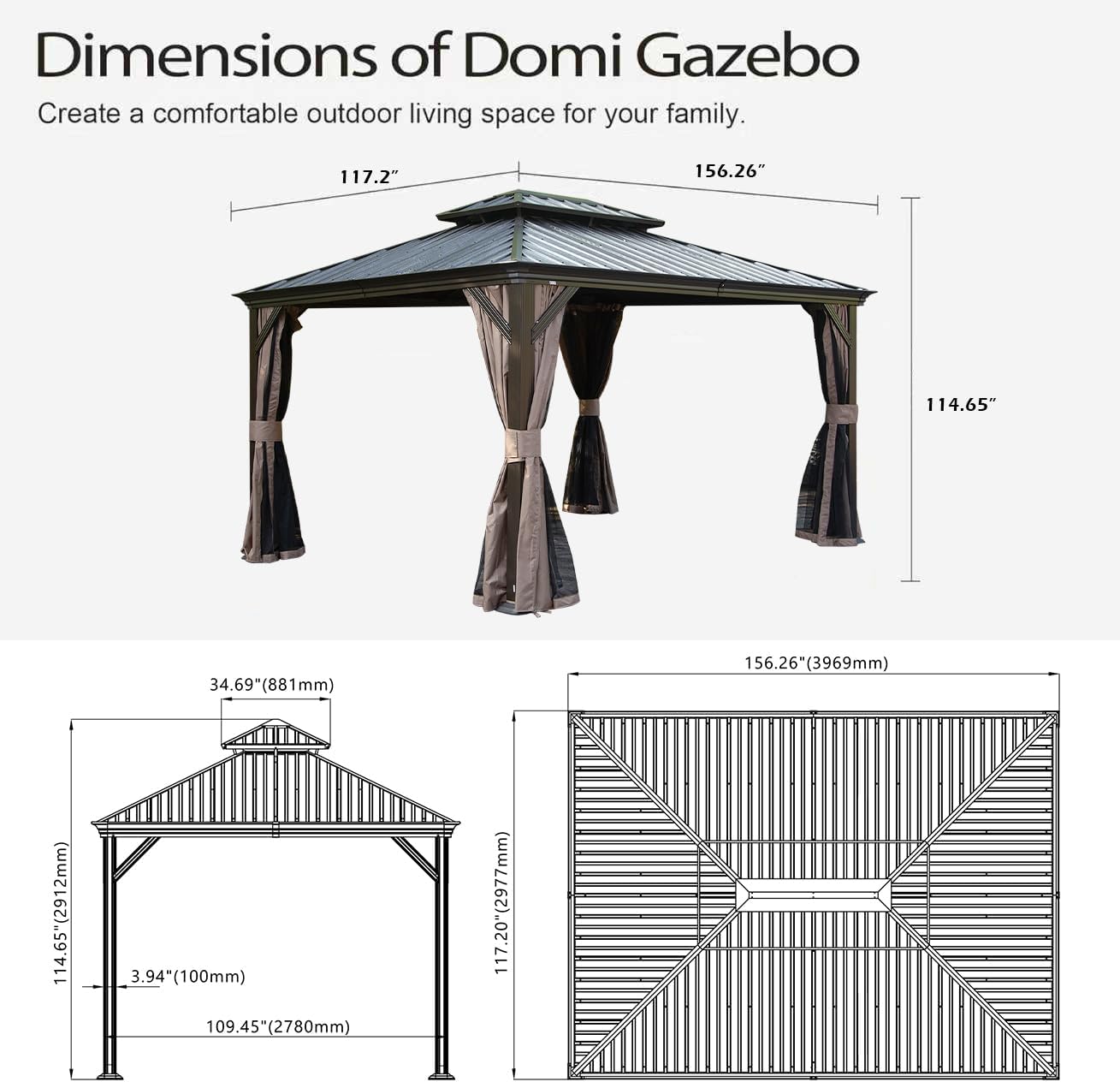 Dimensions of Domi Gazebo  
Create a comfortable outdoor living space for your family.  

- 117.2"  
- 156.26"  
- 114.65"  
- 34.69" (881mm)  
- 156.26" (3969mm)  
- 114.65" (2912mm)  
- 3.94" (100mm)  
- 109.45" (2780mm)  
- 117.20" (2977mm)