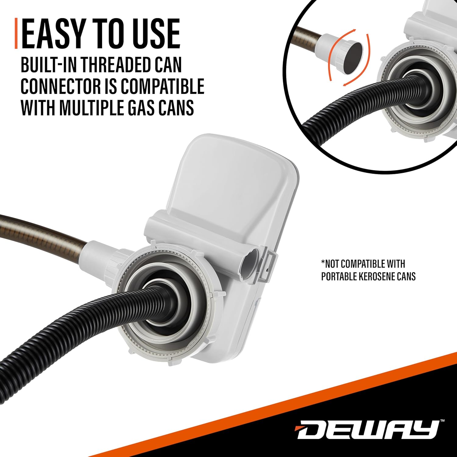 EASY TO USE  
BUILT-IN THREADED CAN CONNECTOR IS COMPATIBLE WITH MULTIPLE GAS CANS  
*NOT COMPATIBLE WITH PORTABLE KEROSENE CANS  

DEWAY