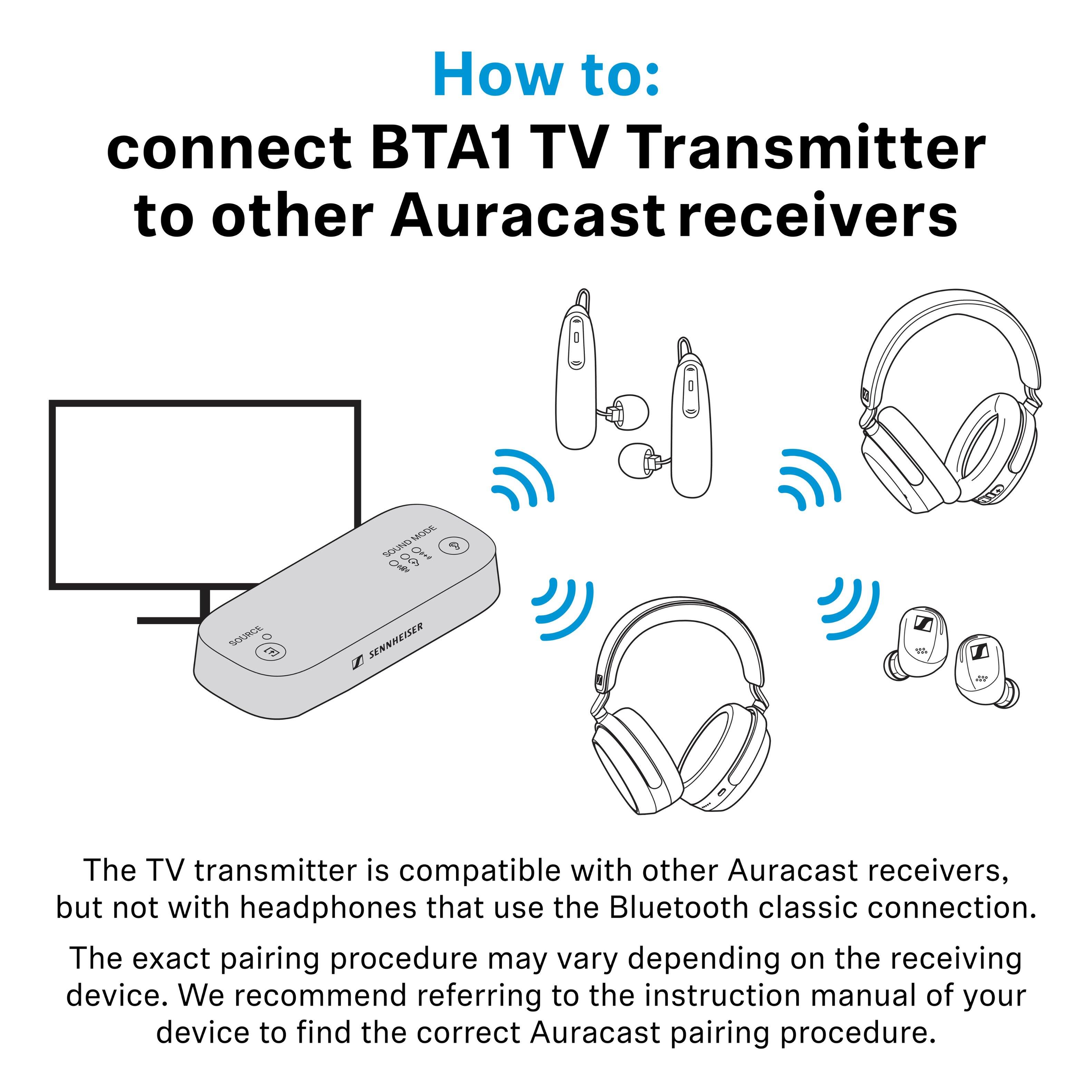How to: connect BTA1 TV Transmitter to other Auracast receivers

The TV transmitter is compatible with other Auracast receivers, but not with headphones that use the Bluetooth classic connection. The exact pairing procedure may vary depending on the receiving device. We recommend referring to the instruction manual of your device to find the correct Auracast pairing procedure.