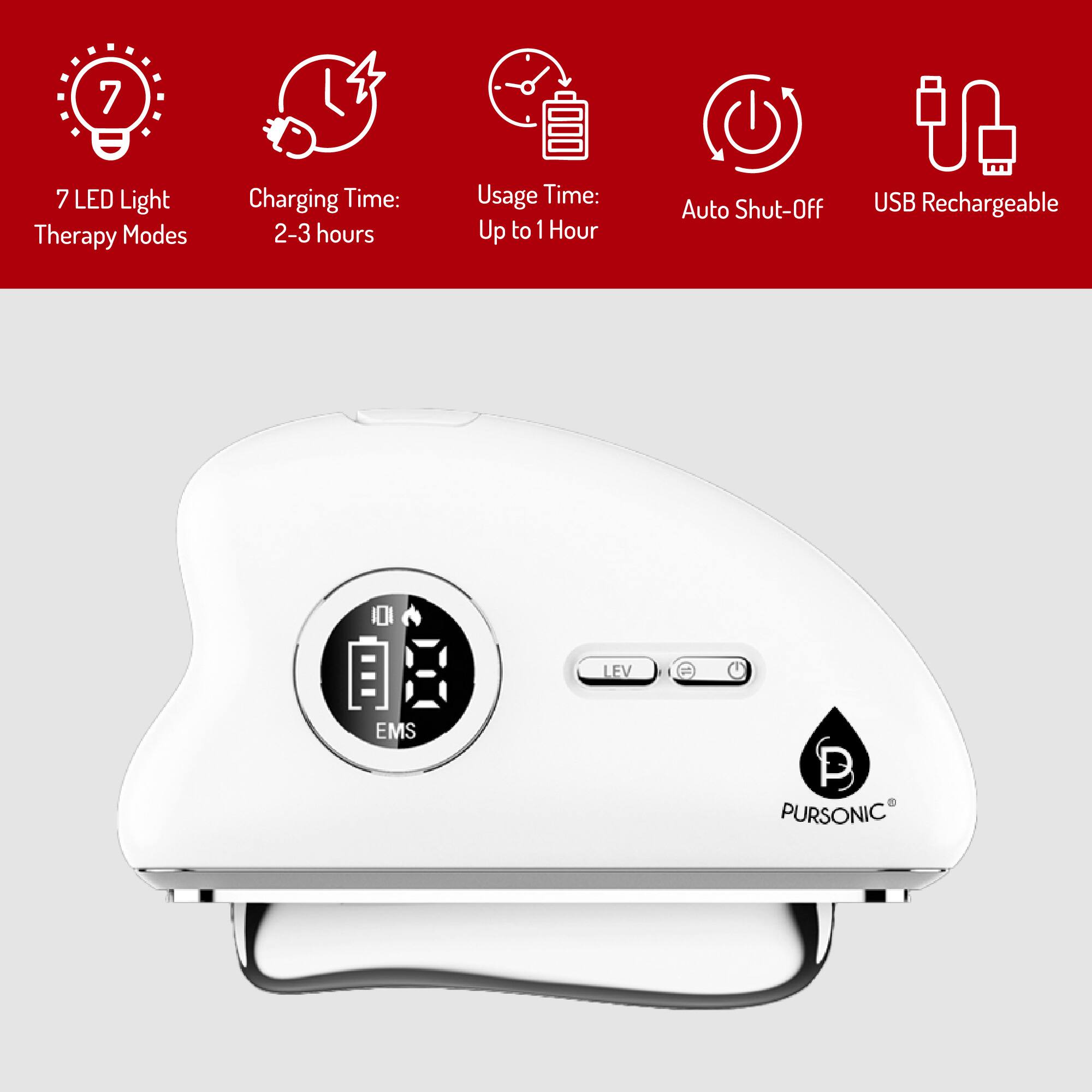 7 LED Light Therapy Modes  
Charging Time: 2-3 hours  
Usage Time: Up to 1 Hour  
Auto Shut-Off  
USB Rechargeable  

EMS  
LEV  
PURSONIC