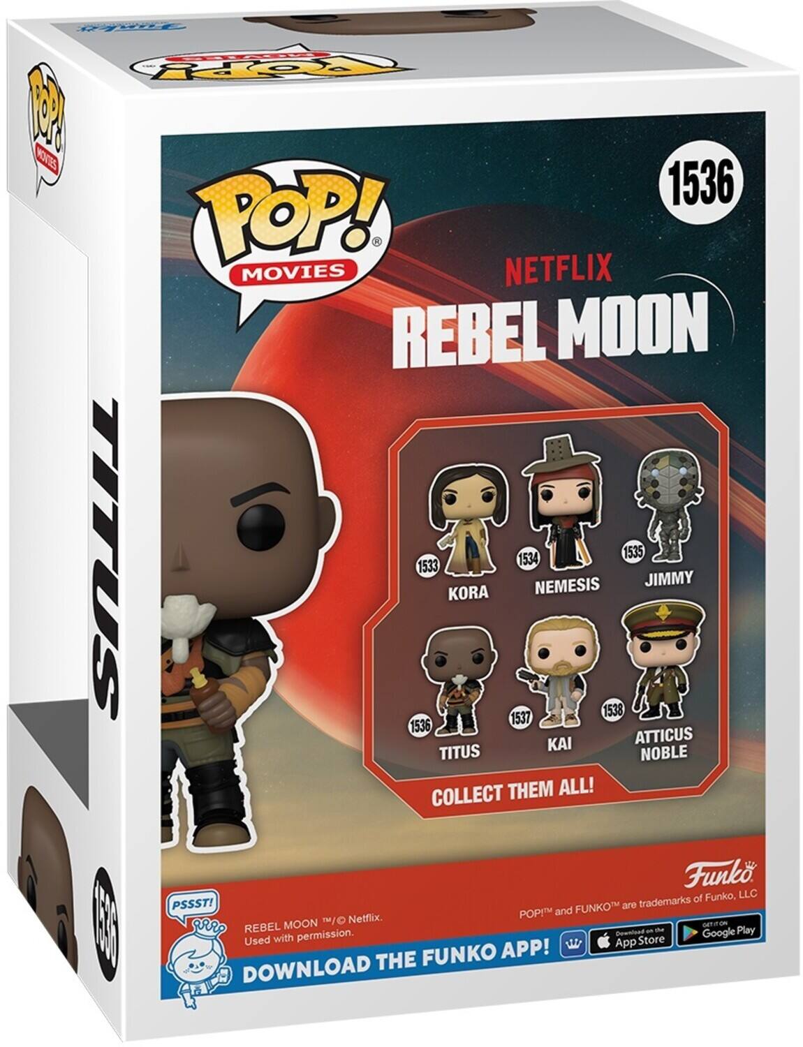 TopY M KTES 1536 POP! . MOVIES NETFLIX REBEL MOON 1534 1535 1533 NEMESIS JIMMY KORA 1538 1537 KAI ATTICUS NOBLE COLLECT THEM ALL! Funko of Funko, LLC PSSST! FUNKO are trademarks of POP! and Netflix. Used with permission. THE FUNKO APP! App Download on the Google Play DOWNLOAD