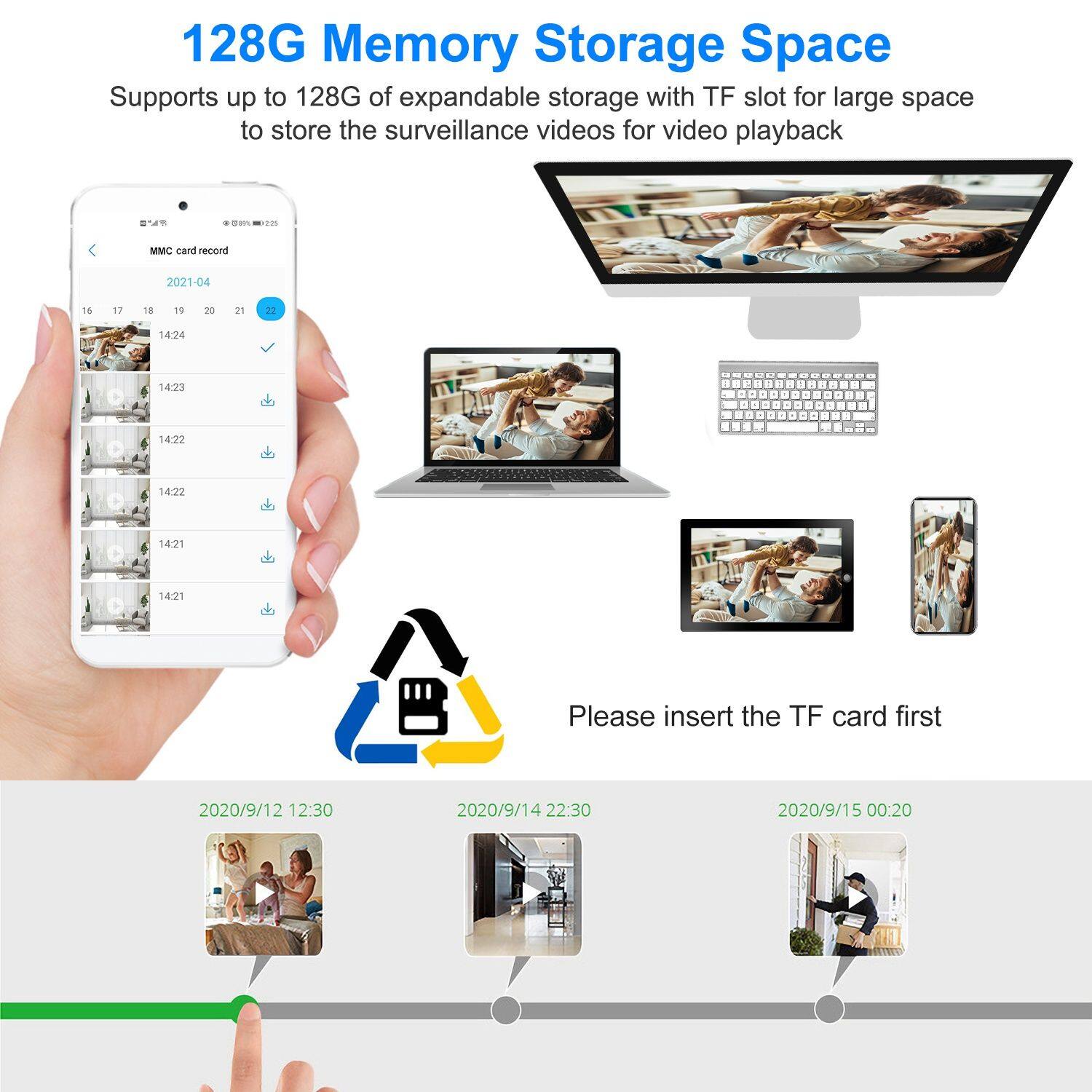 128G Memory Storage Space  
Supports up to 128G of expandable storage with TF slot for large space to store the surveillance videos for video playback  

Please insert the TF card first  

2020/9/12 12:30  
2020/9/14 22:30  
2020/9/15 00:20