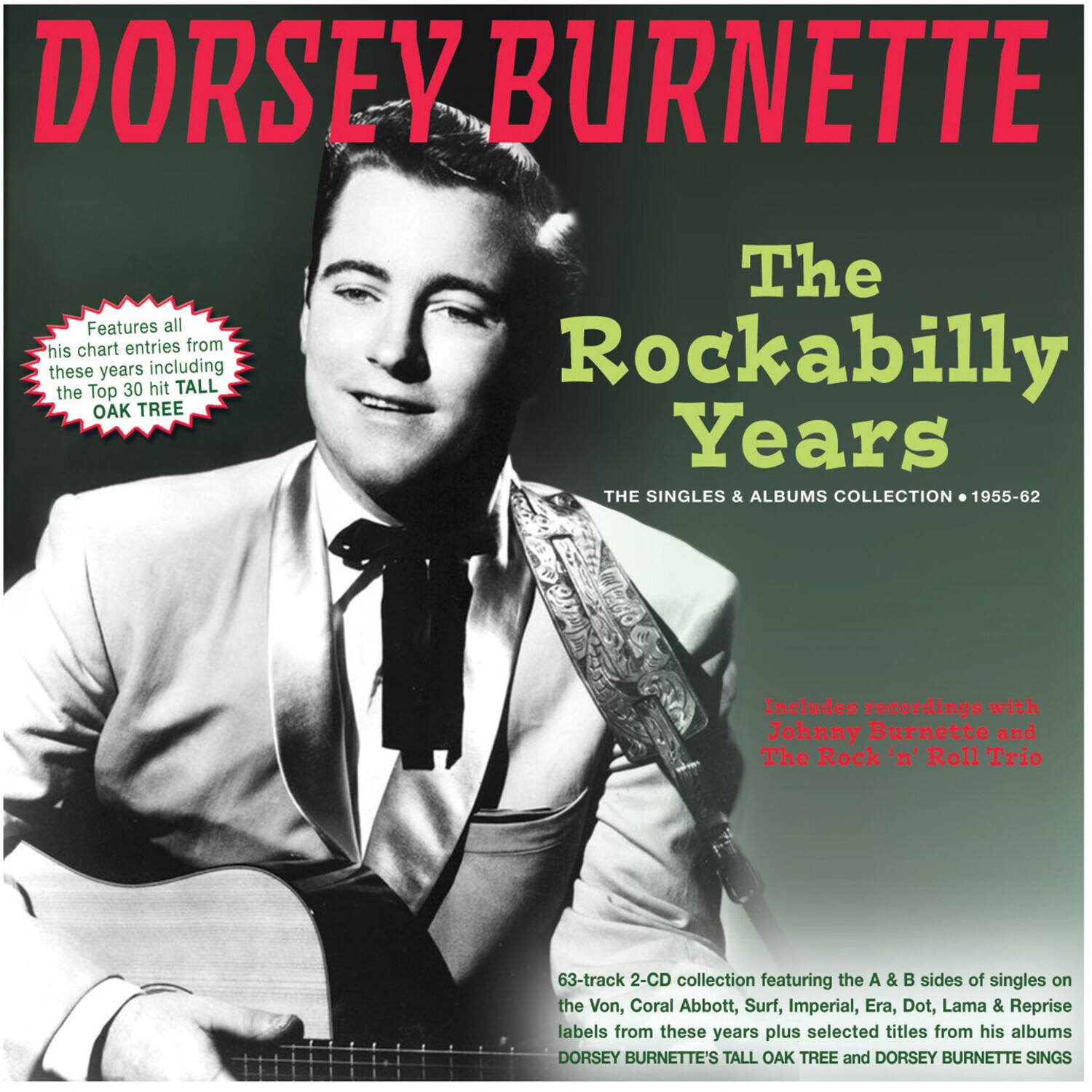 DORSEY BURNETTE

The Rockabilly Years

THE SINGLES & ALBUMS COLLECTION • 1955-62

Features all his chart entries from these years including the Top 30 hit TALL OAK TREE

Includes recordings with Johnny Burnette and The Rock 'n' Roll Trio

63-track 2-CD collection featuring the A & B sides of singles on the Von, Coral Abbott, Surf, Imperial, Era, Dot, Lama & Reprise labels from these years plus selected titles from his albums DORSEY BURNETTE'S TALL OAK TREE and DORSEY BURNETTE SINGS
