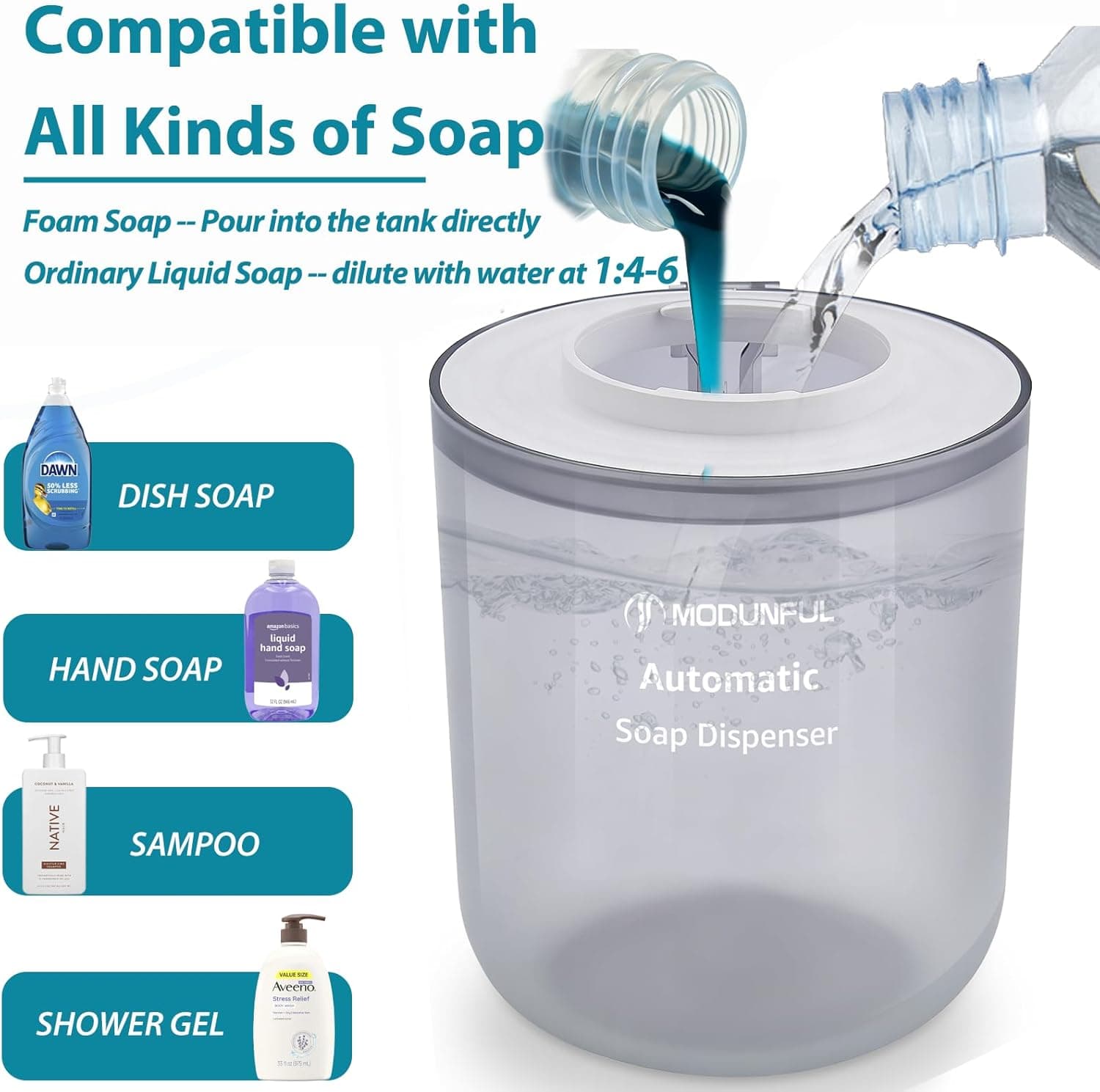 Compatible with All Kinds of Soap

Foam Soap -- Pour into the tank directly  
Ordinary Liquid Soap -- dilute with water at 1:4-6

- DAWN  
  DISH SOAP

- HAND SOAP

- NATIVE  
  SAMPOO

- SHOWER GEL

MODUNFUL Automatic Soap Dispenser