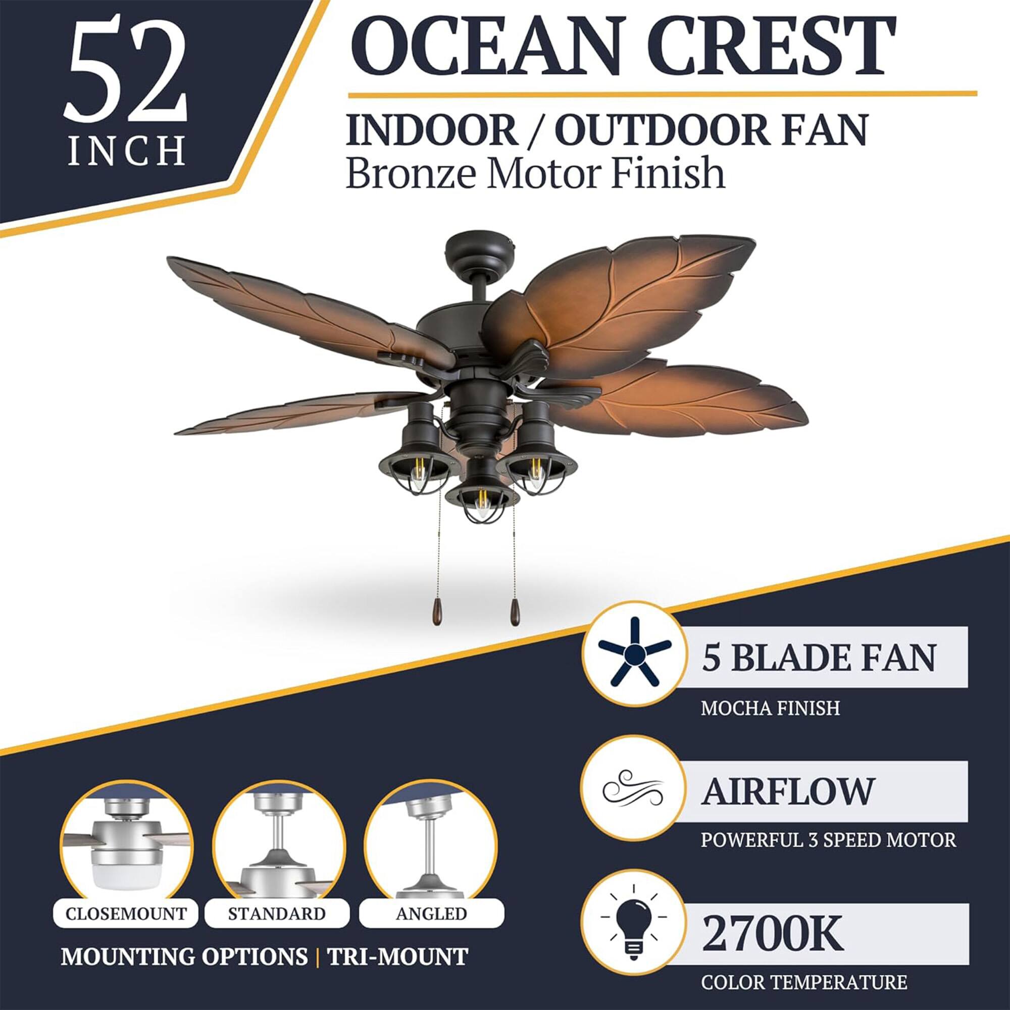 52 INCH OCEAN CREST INDOOR/OUTDOOR FAN  
Bronze Motor Finish  
5 BLADE FAN  
MOCHA FINISH  
AIRFLOW  
POWERFUL 3 SPEED MOTOR  
CLOSEMOUNT STANDARD ANGLED MOUNTING OPTIONS | TRI-MOUNT  
2700K COLOR TEMPERATURE