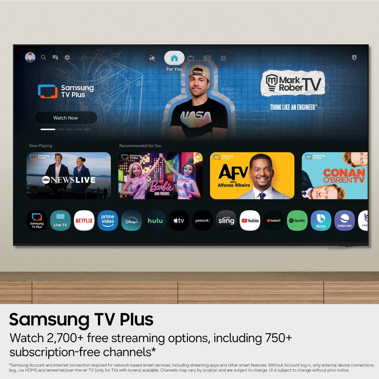 00 00  
8  
Samsung TV Plus  
For You  
Mark Rober TV  
SYMBOL LIST  
Watch Now  
NASA  
THINK LIKE AN ENGINEER  
Now Playing  
Recommended for You  
Samsung TVPlus obc NEWSLIVE  
Samsung TV Plus Barbie AND FRIENDS  
Samsung TV Plus AFV WITH Alfonso Ribeiro  
Samsung TVPlus CONAN O'BRIENTV  
Samsung TV Plus  
Live TV  
prime NETFLIX video  
Disney+  
hulu  
peacock sling  
YouTube  
YouTube11  
Spotify  
Bixby  
Internet  
CON  
Samsung TV Plus Watch 2,700+ free streaming options, including 750+ subscription-free channels*  
*Samsung Account and internet connection required for network-based smart services, including streaming apps and other smart features. Without Account log in, only external device connections (e.g., via HDMI) and terrestrial/over-the-air TV (only for TVs with tuners) available. Channels may vary by location and are subject to change. UI is subject to change without prior notice.