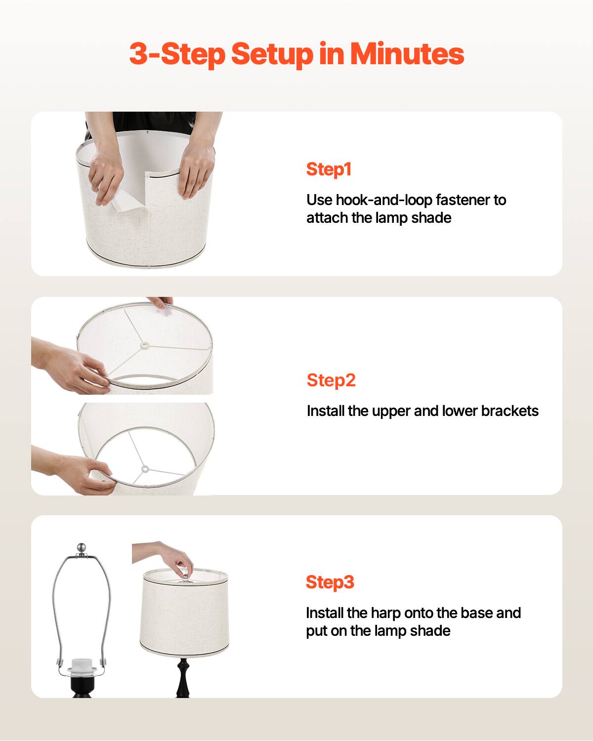 3-Step Setup in Minutes

Step1  
Use hook-and-loop fastener to attach the lamp shade

Step2  
Install the upper and lower brackets

Step3  
Install the harp onto the base and put on the lamp shade