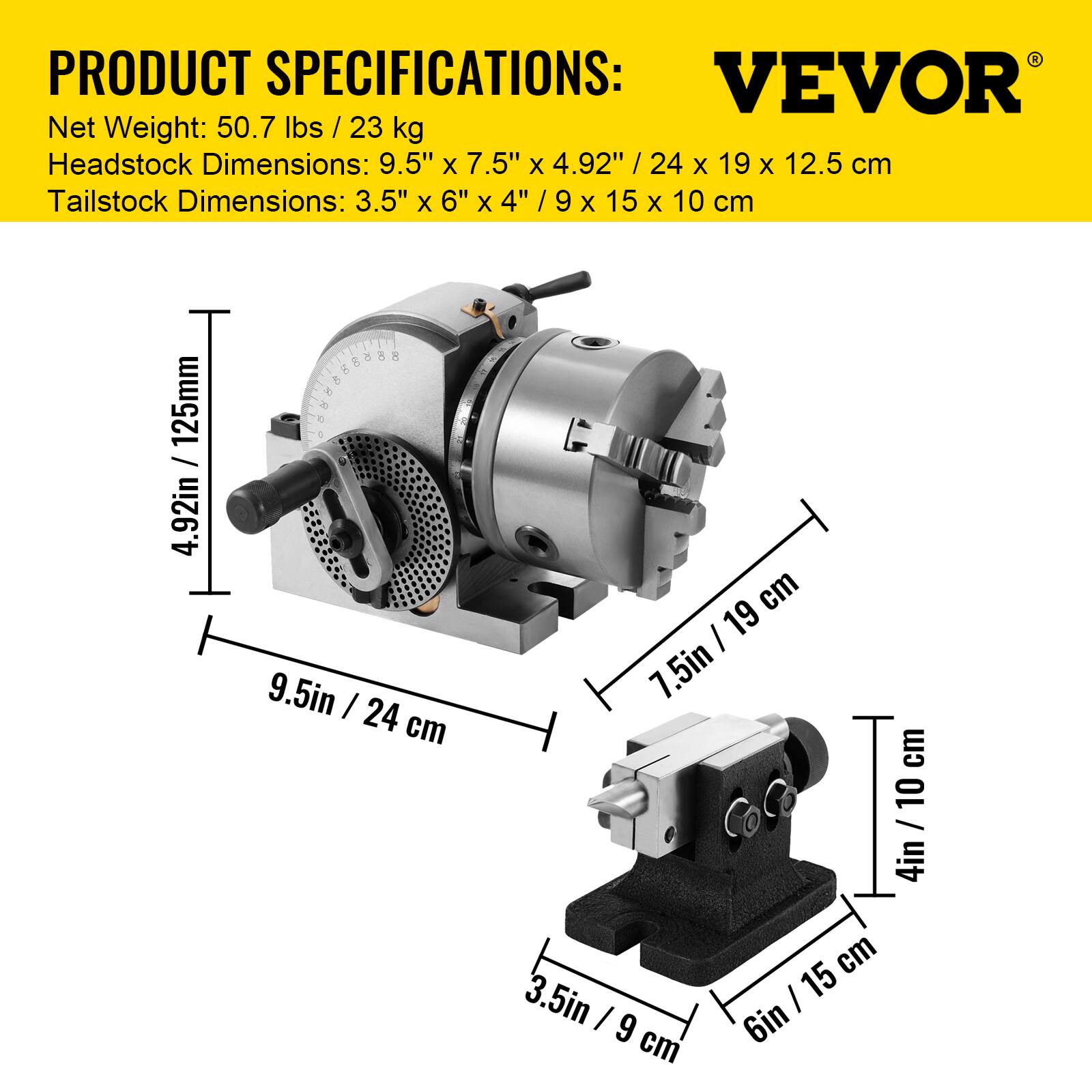 PRODUCT SPECIFICATIONS:  
VEVOR  
Net Weight: 50.7 lbs / 23 kg  
Headstock Dimensions: 9.5" x 7.5" x 4.92" / 24 x 19 x 12.5 cm  
Tailstock Dimensions: 3.5" x 6" x 4" / 9 x 15 x 10 cm
