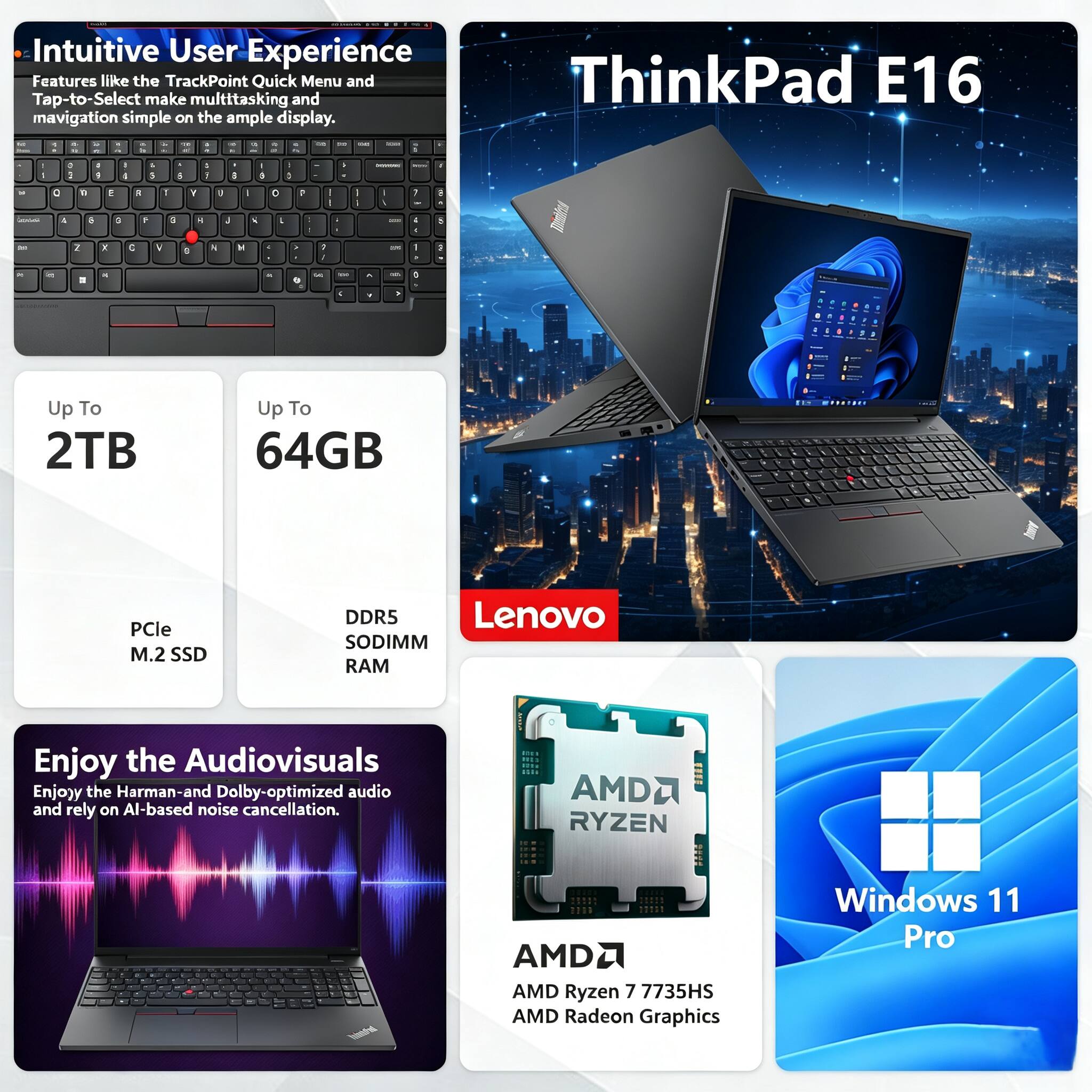 Intuitive User Experience Features like the TrackPoint Quick Menu and Tap-to-Select make multitasking and navigation simple on the ample display. ThinkPad E16

Up To 2TB
Up To 64GB
PCle M.2 SSD
DDR5 SODIMM RAM

Enjoy the Audiovisuals
Enjoy the Harman-and Dolby-optimized audio and rely on AI-based noise cancellation.

AMD Ryzen 7 7735HS
AMD Radeon Graphics
Windows 11 Pro