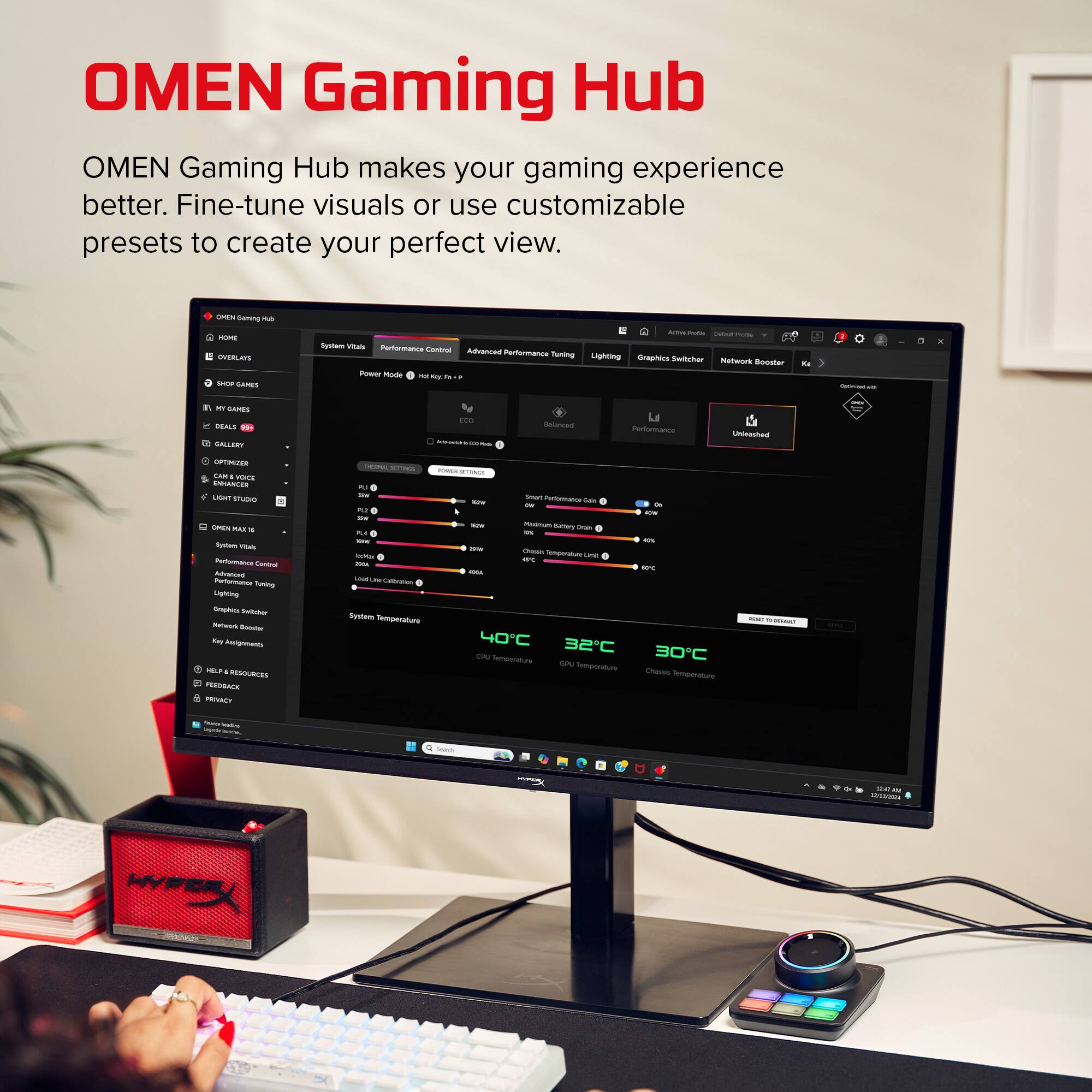 OMEN Gaming Hub

OMEN Gaming Hub makes your gaming experience better. Fine-tune visuals or use customizable presets to create your perfect view.

- System Visuals
- Performance Control
- Advanced Performance Tuning
- Lighting
- Graphics Switcher
- Network Booster
- Key Assignments

- Performance Gain
- Battery Drain
- System Temperature
  - CPU Temperature: 40°C
  - GPU Temperature: 32°C
  - Chassis Temperature: 30°C

- Help & Resources
- Feedback
- Privacy

- Unshaded

- Power Mode: Eco
- Performance Control
- Advanced Tuning
- Lighting
- Graphics Switcher
- Network Booster
- Key Assignments

- System Visuals
- Performance Control
- Advanced Performance Tuning
- Lighting
- Graphics Switcher
- Network Booster
- Key Assignments

- Help & Resources
- Feedback
- Privacy

- Unshaded