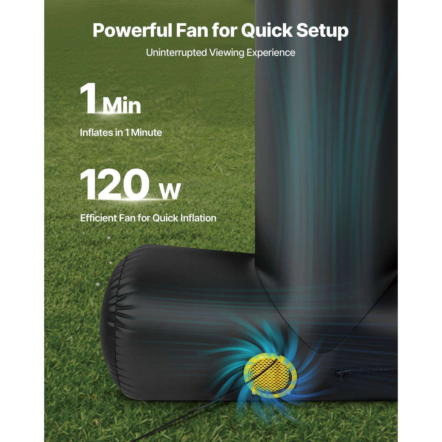 Powerful Fan for Quick Setup
Uninterrupted Viewing Experience
1 Min Inflates in 1 Minute
120 W Efficient Fan for Quick Inflation