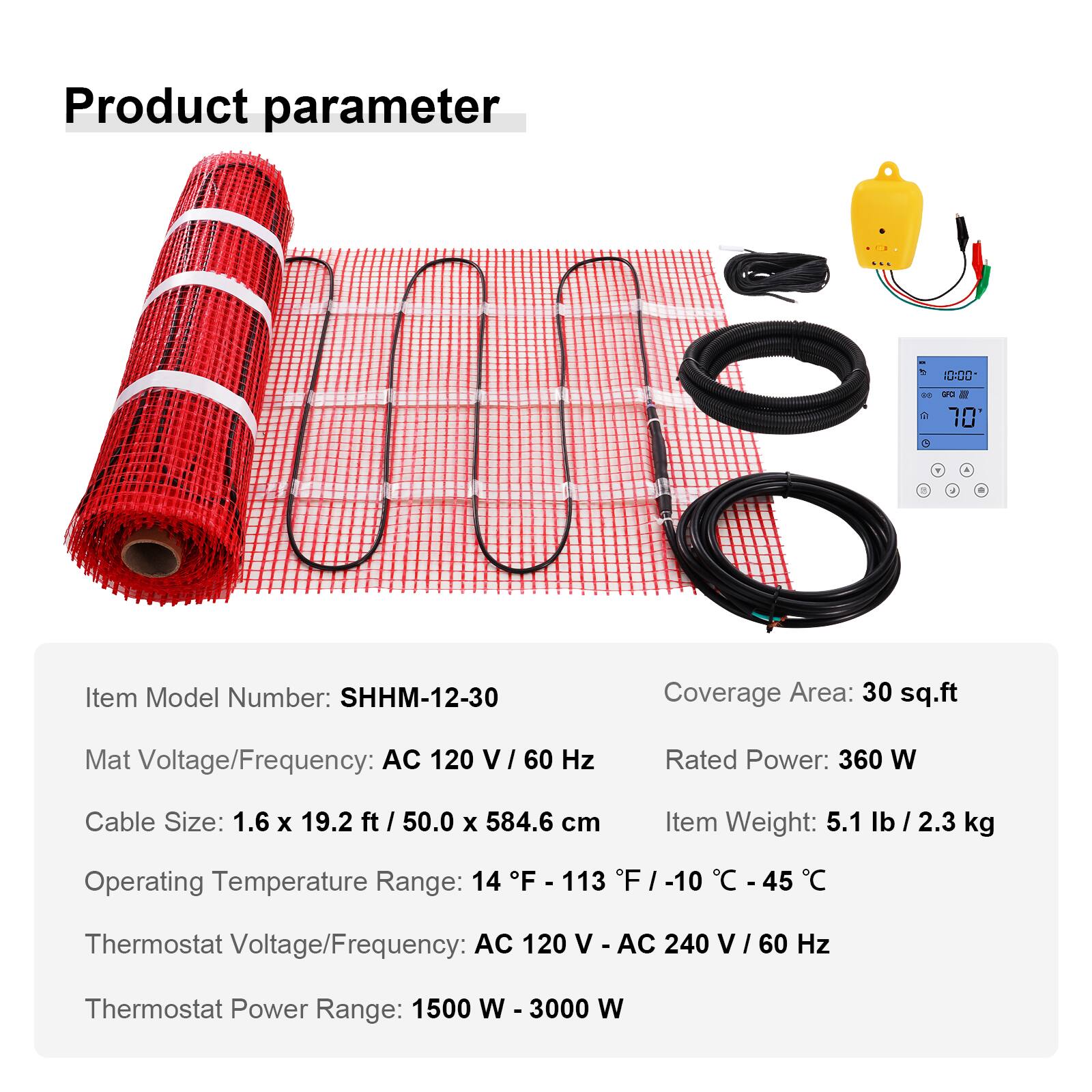 Product parameter

- Item Model Number: SHHM-12-30
- Coverage Area: 30 sq.ft
- Mat Voltage/Frequency: AC 120 V/60 Hz
- Rated Power: 360 W
- Cable Size: 1.6 x 19.2 ft / 50.0 x 584.6 cm
- Item Weight: 5.1 lb / 2.3 kg
- Operating Temperature Range: 14 F - 113 F / -10 C - 45 C
- Thermostat Voltage/Frequency: AC 120 V - AC 240 V / 60 Hz
- Thermostat Power Range: 1500 W - 3000 W