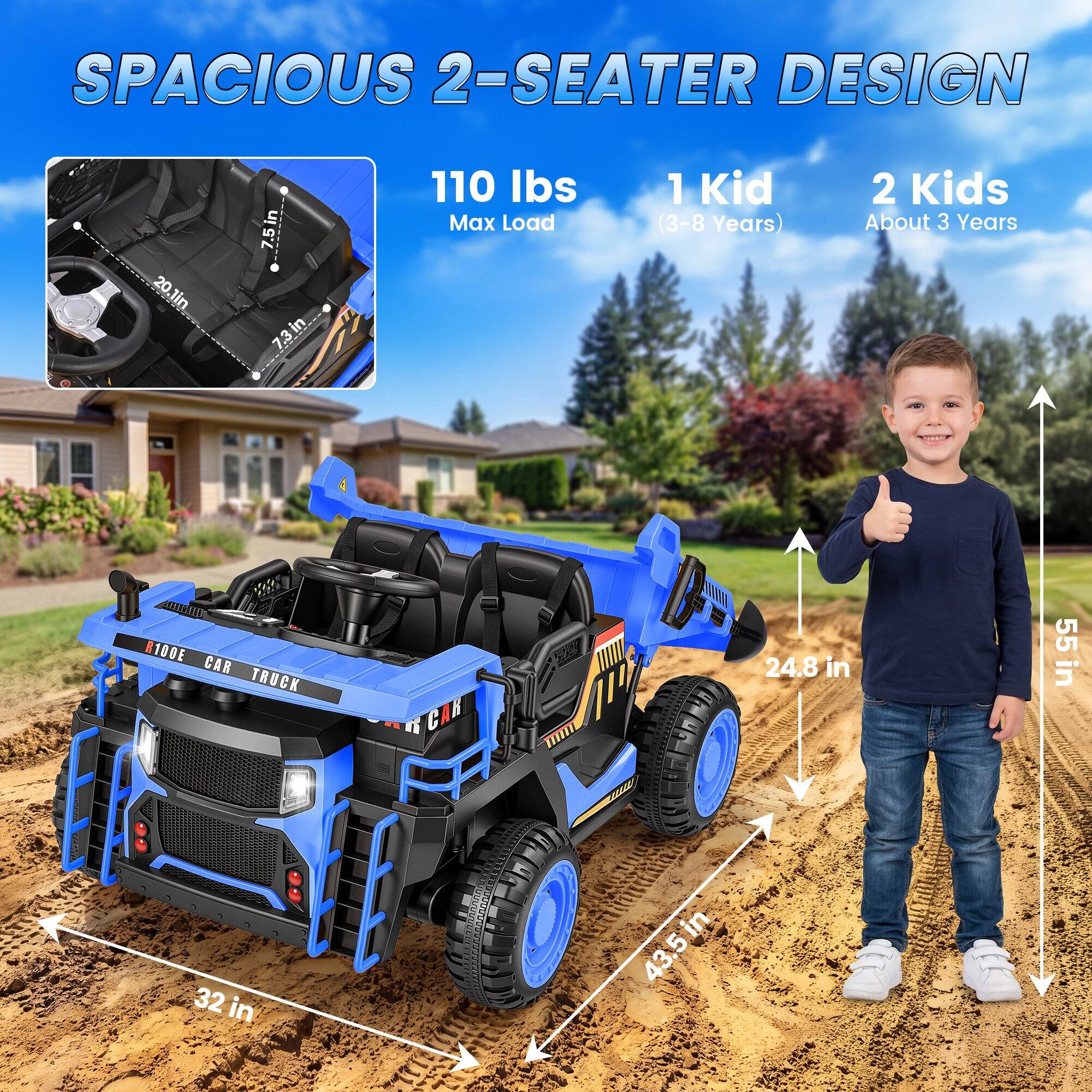 SPACIOUS 2-SEATER DESIGN

20 in
7.5 in
7.3 in
110 lbs Max Load
1 Kid (3-8 Years)
2 Kids About 3 Years
100E CAR TRUCK 32 in
43.5 in
24.8 in
55 in