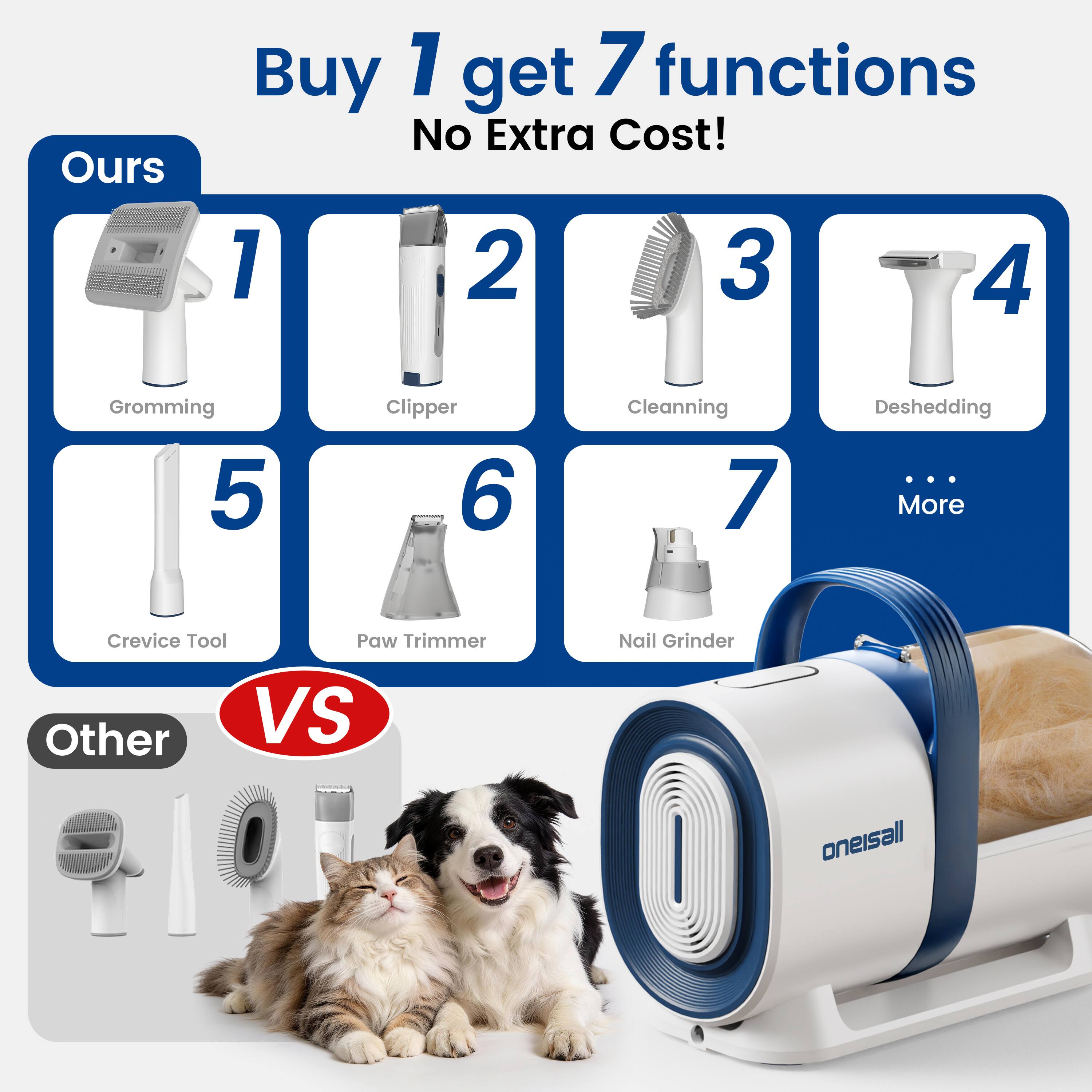 Buy 1 get 7 functions No Extra Cost!

Ours
1. Grooming
2. Clipper
3. Cleaning
4. Deshedding
5. Crevice Tool
6. Paw Trimmer
7. Nail Grinder
... More

VS

Other