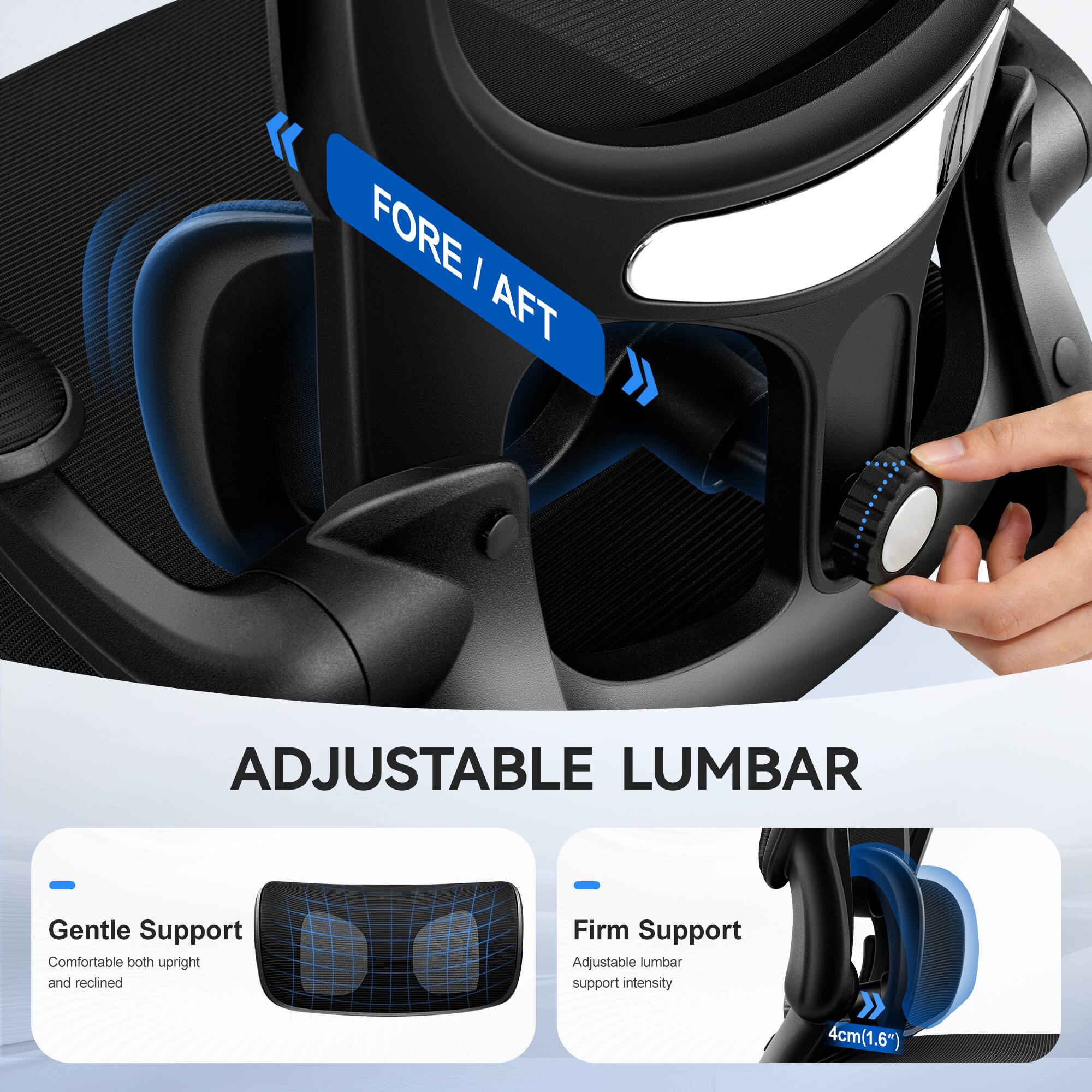 FORE / AFT

ADJUSTABLE LUMBAR

Gentle Support
Comfortable both upright and reclined

Firm Support
Adjustable lumbar support intensity

4cm (1.6")