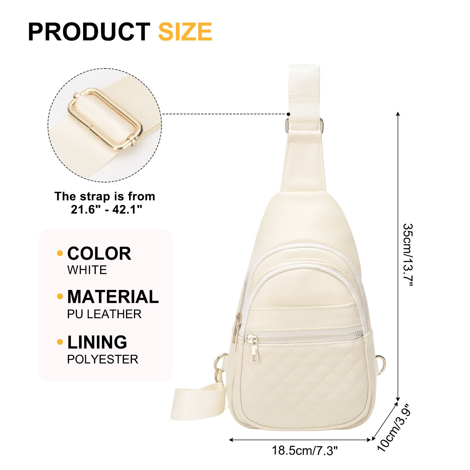 PRODUCT SIZE  
The strap is from 21.6" - 42.1"  

COLOR  
WHITE  

MATERIAL  
PU LEATHER  

LINING  
POLYESTER  

35cm/13.7"  
18.5cm/7.3"  
10cm/3.9"