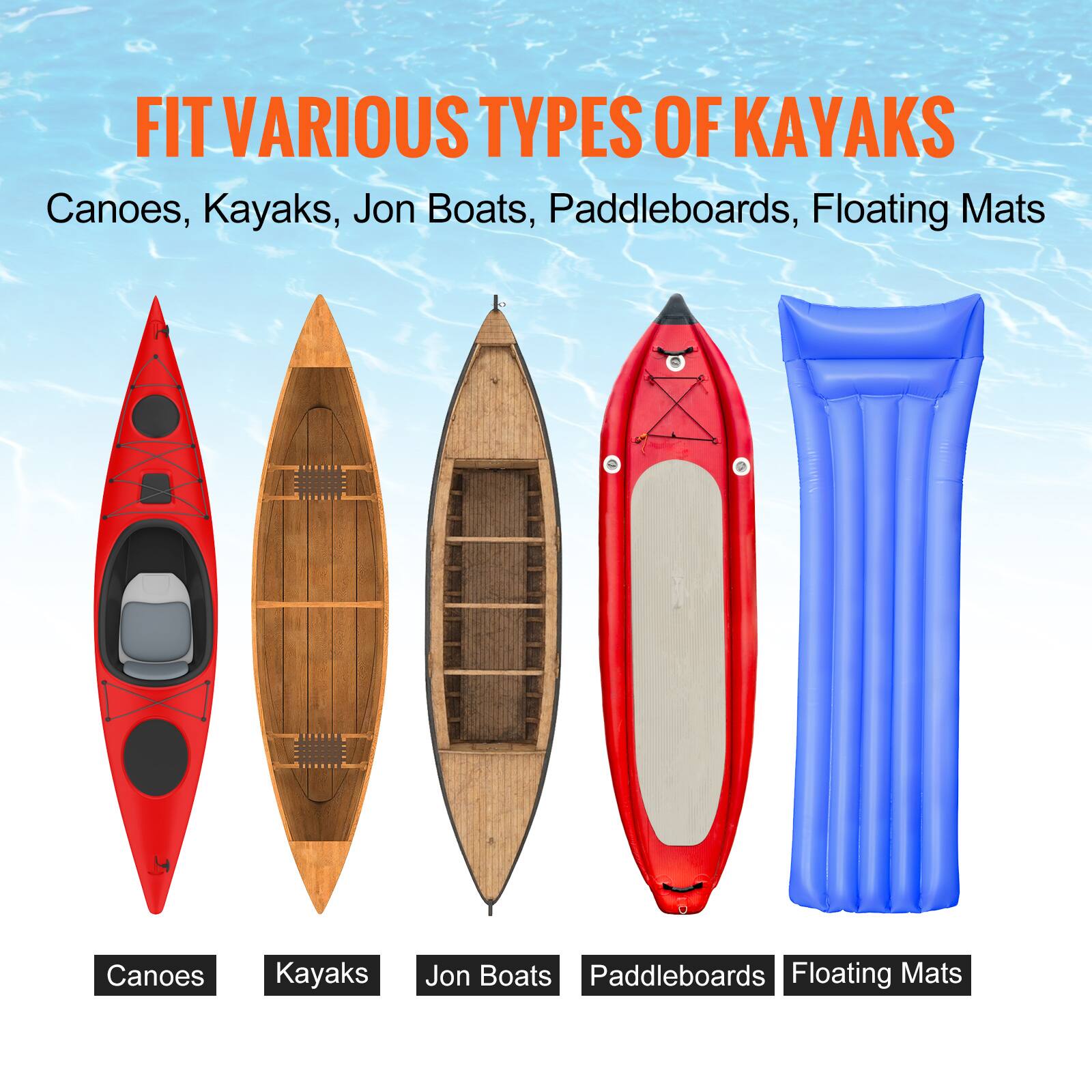 FIT VARIOUS TYPES OF KAYAKS

Canoes, Kayaks, Jon Boats, Paddleboards, Floating Mats

Canoes  
Kayaks  
Jon Boats  
Paddleboards  
Floating Mats