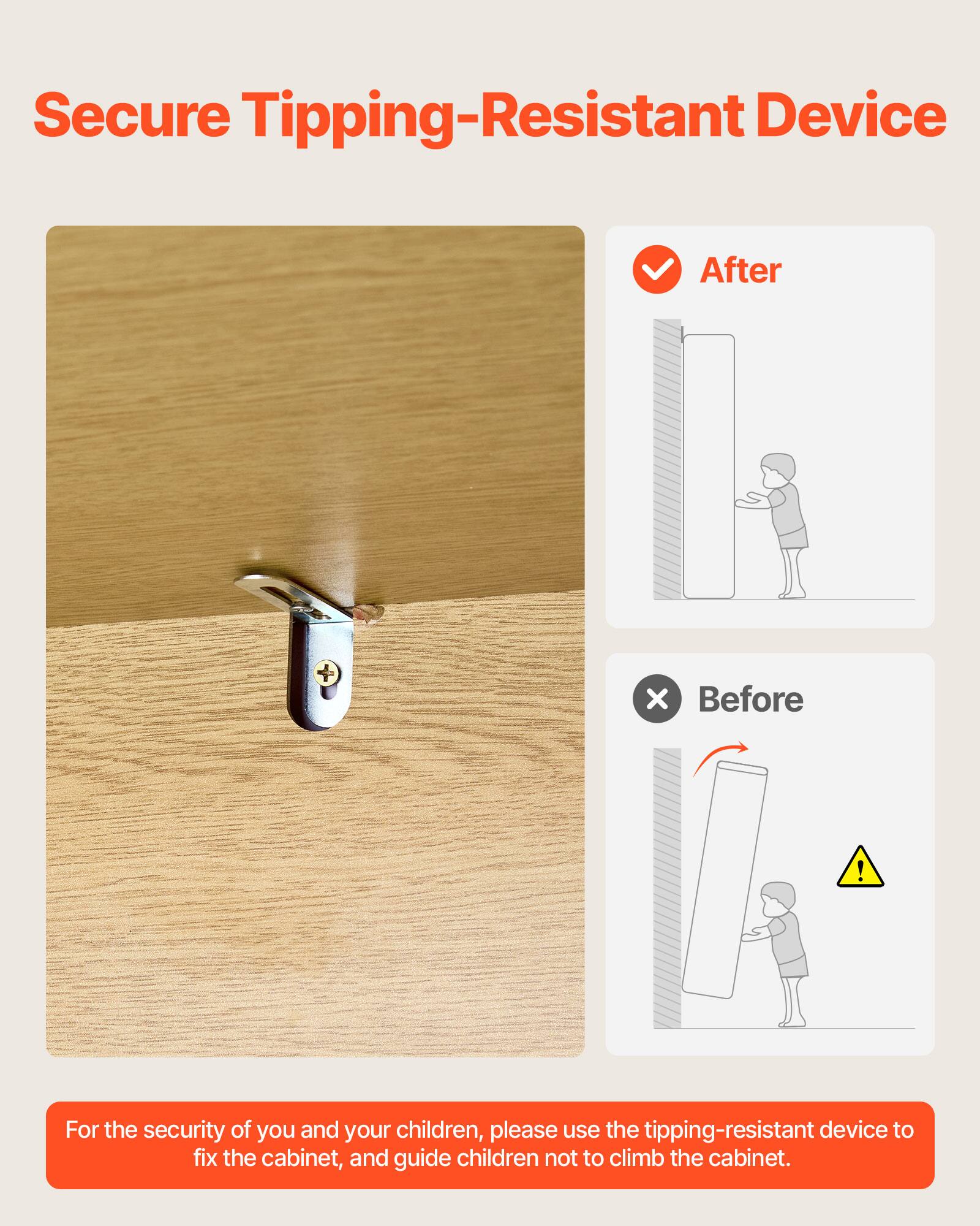 Secure Tipping-Resistant Device

For the security of you and your children, please use the tipping-resistant device to fix the cabinet, and guide children not to climb the cabinet.

After

Before
