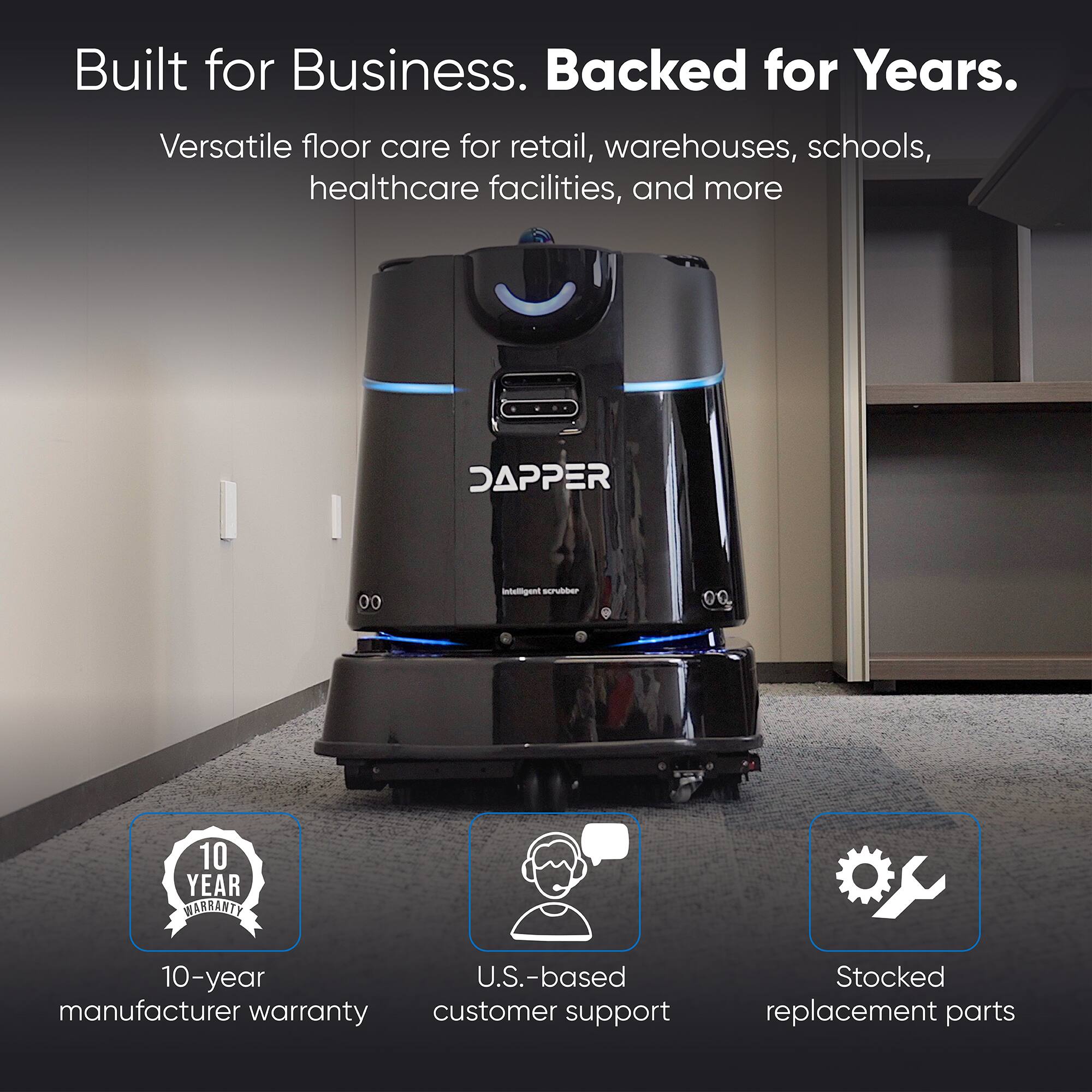 Built for Business. Backed for Years.

Versatile floor care for retail, warehouses, schools, healthcare facilities, and more

DAPPER
Intelligent scrubber

10 YEAR WARRANTY
10-year U.S.-based manufacturer warranty customer support
Stocked replacement parts