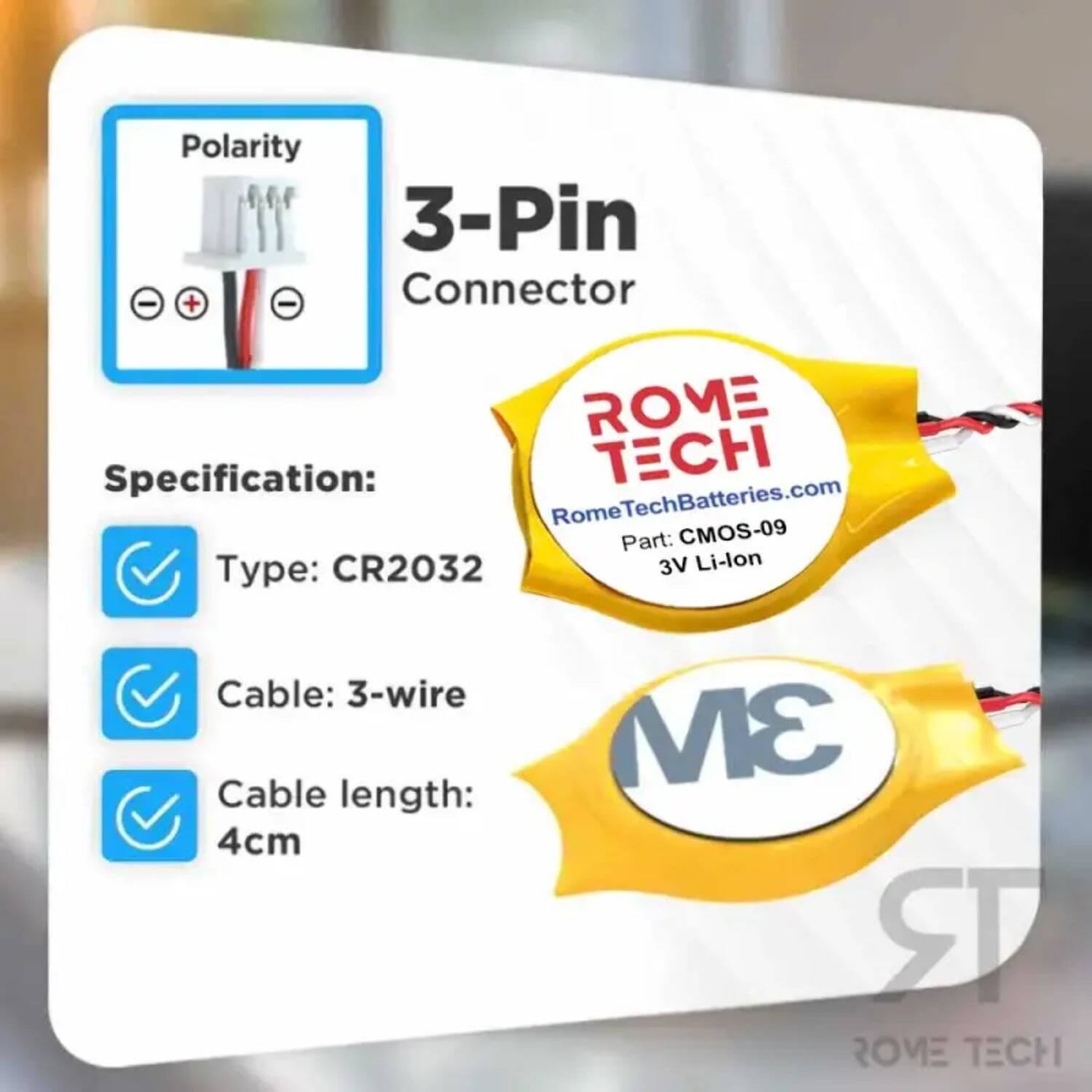 Polarity 3-Pin - + - Connector  
ROME  
Specification:  
- Type: CR2032  
- Cable: 3-wire  
- Cable length: 4cm  

ROME TECH  
RomeTechBatteries.com  
Part: CMOS-09  
3V Li-lon