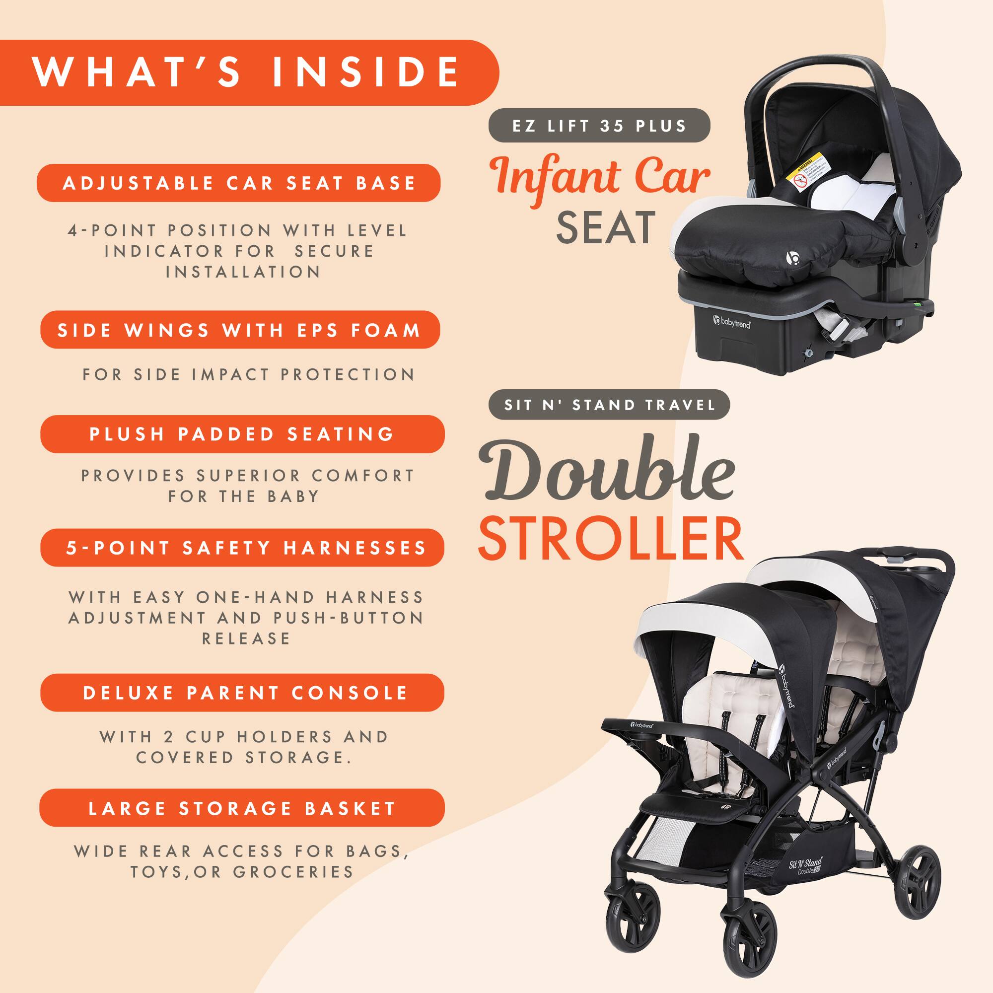 WHAT'S INSIDE

ADJUSTABLE CAR SEAT BASE
4-POINT POSITION WITH LEVEL INDICATOR FOR SECURE INSTALLATION

SIDE WINGS WITH EPS FOAM
FOR SIDE IMPACT PROTECTION

PLUSH PADDED SEATING
PROVIDES SUPERIOR COMFORT FOR THE BABY

5-POINT SAFETY HARNESSES
WITH EASY ONE-HAND HARNESSES ADJUSTMENT AND PUSH-BUTTON RELEASE

DELUXE PARENT CONSOLE
WITH 2 CUP HOLDERS AND COVERED STORAGE

LARGE STORAGE BASKET
WIDE REAR ACCESS FOR BAGS, TOYS, OR GROCERIES