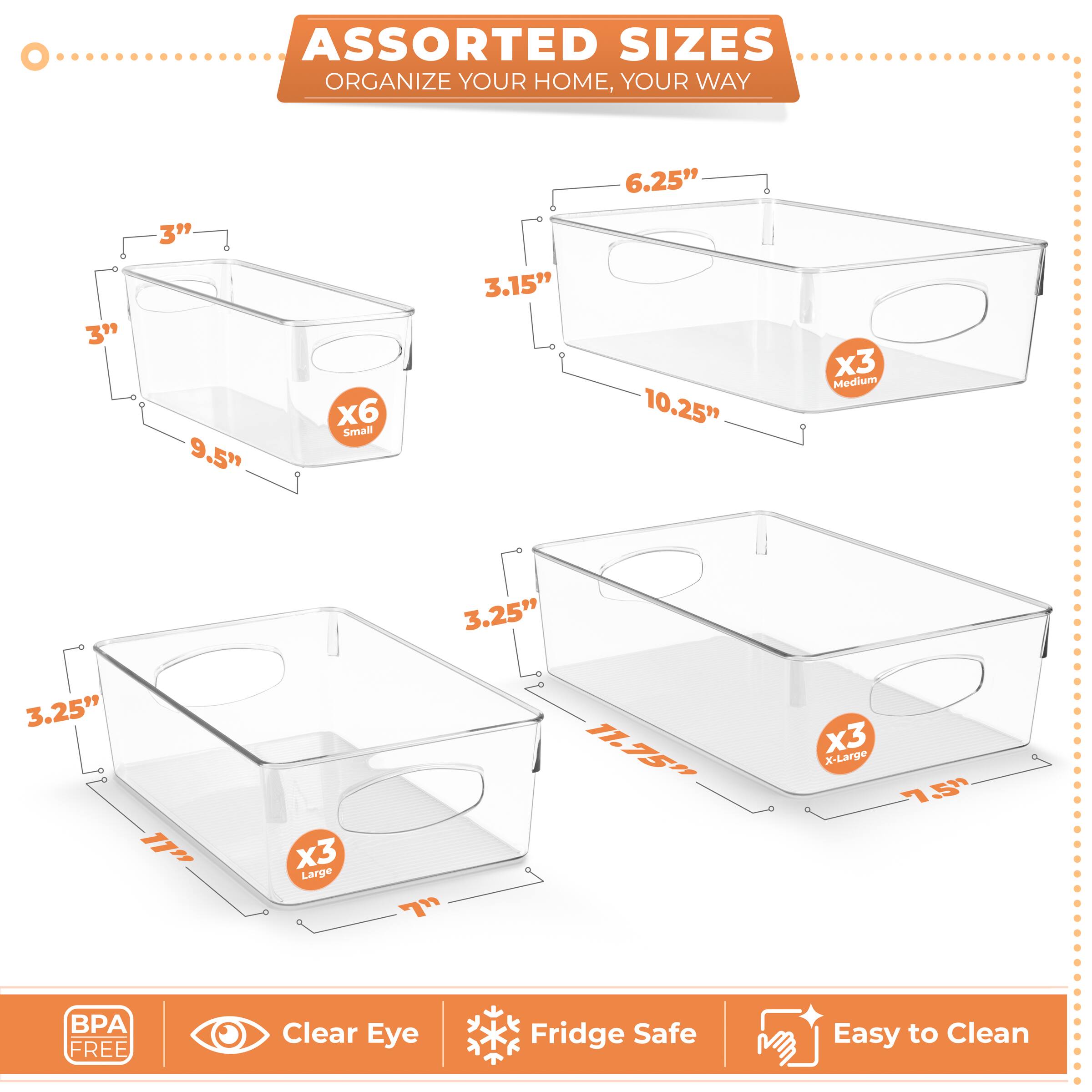 ASSORTED SIZES  
ORGANIZE YOUR HOME, YOUR WAY  

- Small: 3" x 3" x 9.5"  
- Medium: 3.15" x 6.25" x 10.25"  
- Large: 3.25" x 3.25" x 17"  
- X-Large: 7.75" x 11.75" x 7.5"  

BPA FREE  
Clear Eye  
Fridge Safe  
Easy to Clean