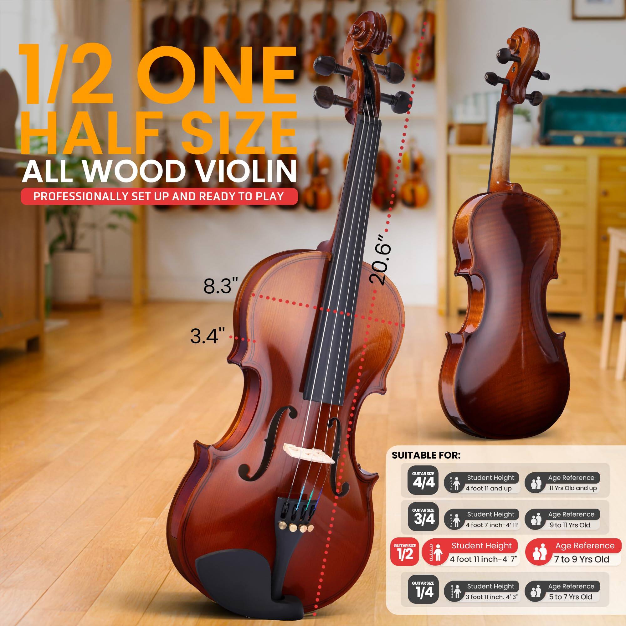 1/2 ONE HALF SIZE ALL WOOD VIOLIN  
PROFESSIONALLY SET UP AND READY TO PLAY  

8.3" 20.6" 3.4"  

SUITABLE FOR:  
- 4/4: Student Height 4 foot 11 and up, Age Reference 11 Yrs Old and up  
- 3/4: Student Height 4 foot 7 inch-4 11, Age Reference 9 to 11 Yrs Old  
- 1/2: Student Height 4 foot 11 inch-4 7, Age Reference 7 to 9 Yrs Old  
- 1/4: Student Height 3 foot 11 inch-4 3, Age Reference 5 to 7 Yrs Old