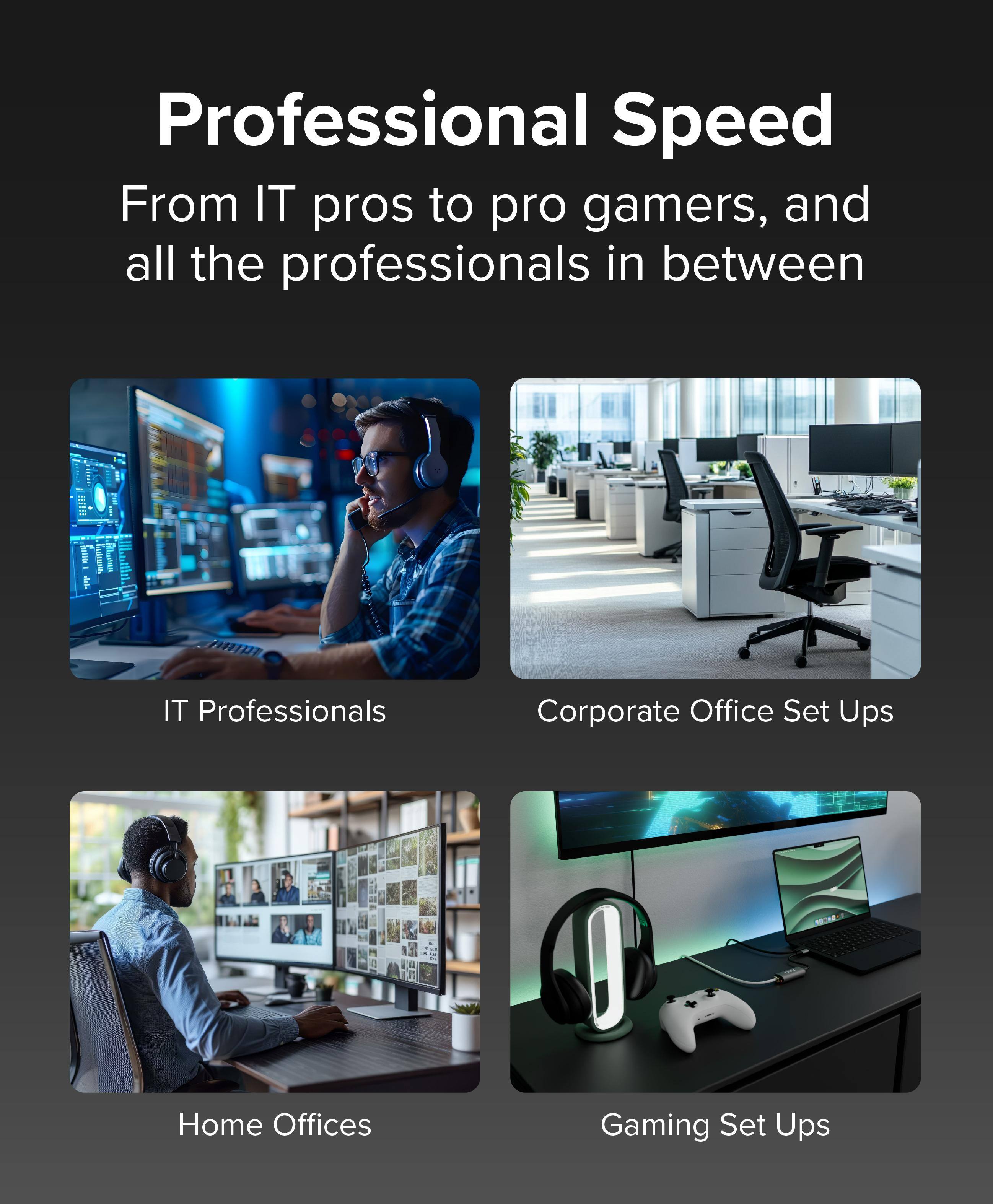 Professional Speed

From IT pros to pro gamers, and all the professionals in between

- IT Professionals
- Corporate Office Set Ups
- Home Offices
- Gaming Set Ups