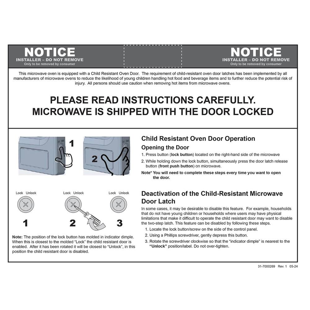 NOTICE  
INSTALLER - DO NOT REMOVE  
Only to be removed by consumer  

This microwave oven is equipped with a Child Resistant Oven Door. The requirement of child-resistant oven door latches has been implemented by all manufacturers of microwave ovens to reduce the likelihood of young children handling hot food and beverage items and to further reduce the potential risk of injury. All persons should use caution when removing hot items from microwave ovens.  

PLEASE READ INSTRUCTIONS CAREFULLY.  
MICROWAVE IS SHIPPED WITH THE DOOR LOCKED  

Child Resistant Oven Door Operation  
Opening the Door  
1. Press button (lock button) located on the right-hand side of the microwave  
2. While holding down lock button, simultaneously press door latch release button (front push button) on microwave.  
Note: You will need to complete these steps every time you want to open the door.  

Deactivation of the Child-Resistant Microwave Door Latch  
In some cases, it may be desirable to disable this feature. For example, households that do not have young children or households where users may have physical limitations that make it difficult to operate the child resistant door may want to disable the two-step latch. This feature can be disabled by following these steps:  
1
