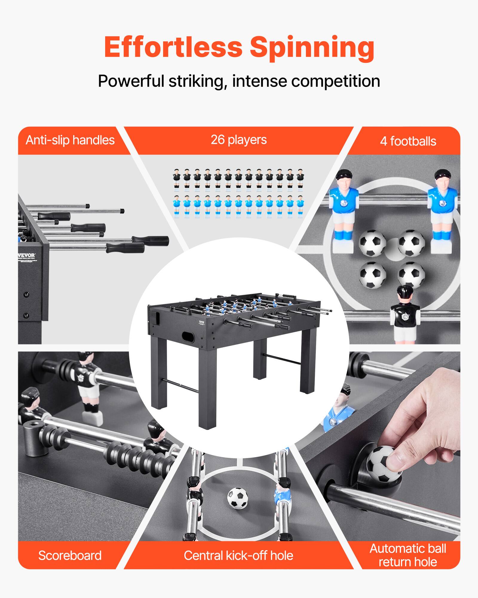 Effortless Spinning  
Powerful striking, intense competition  

Anti-slip handles  
26 players  
4 footballs  

Scoreboard  
Central kick-off hole  
Automatic ball return hole