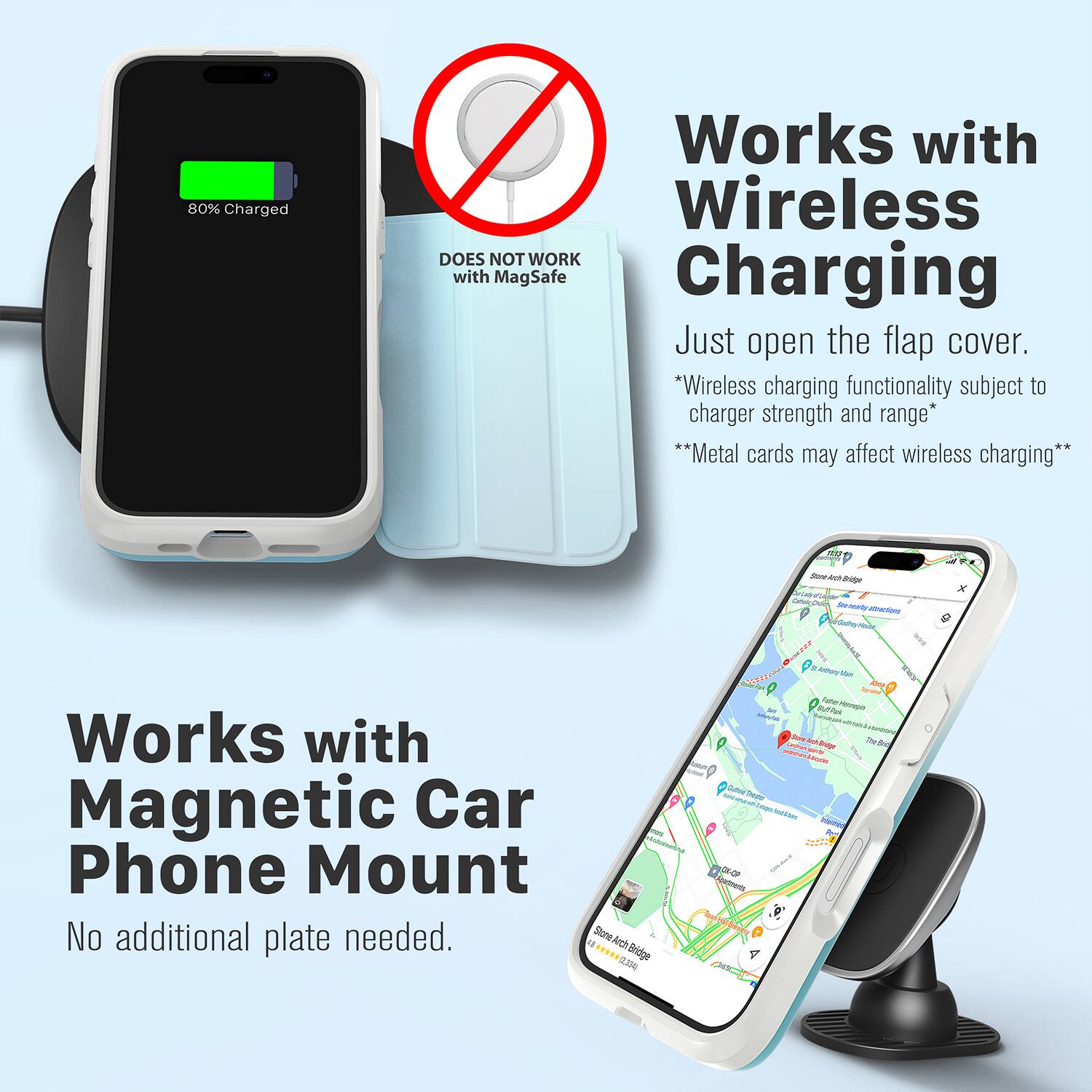 80% Charged  
Works with Wireless  
DOES NOT WORK with MagSafe Charging  
Just open the flap cover.  
*Wireless charging functionality subject to charger strength and range*  
**Metal cards may affect wireless charging**  

Works with Magnetic Car Phone Mount  
No additional plate needed.