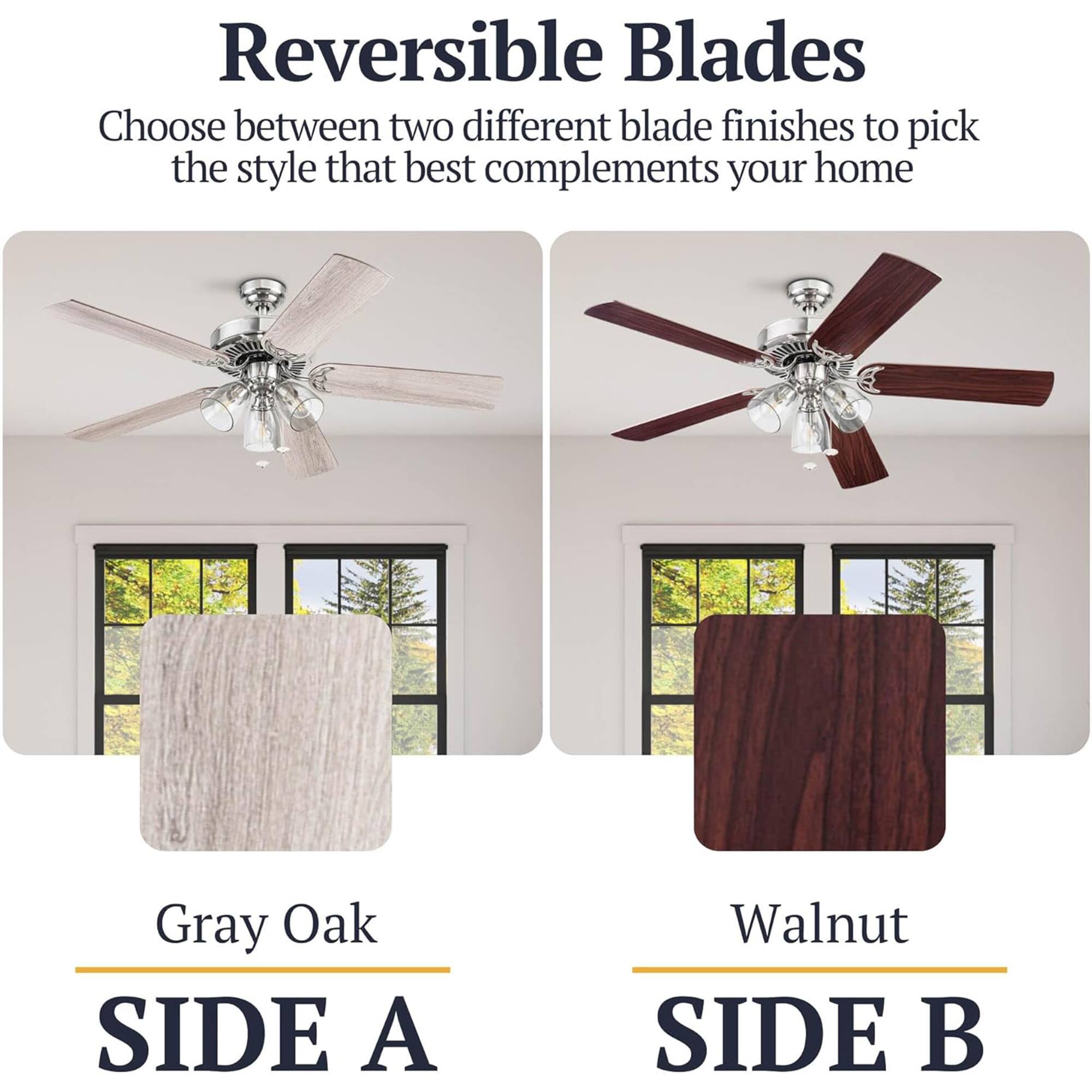 Reversible Blades  
Choose between two different blade finishes to pick the style that best complements your home  

Gray Oak  
SIDE A  

Walnut  
SIDE B