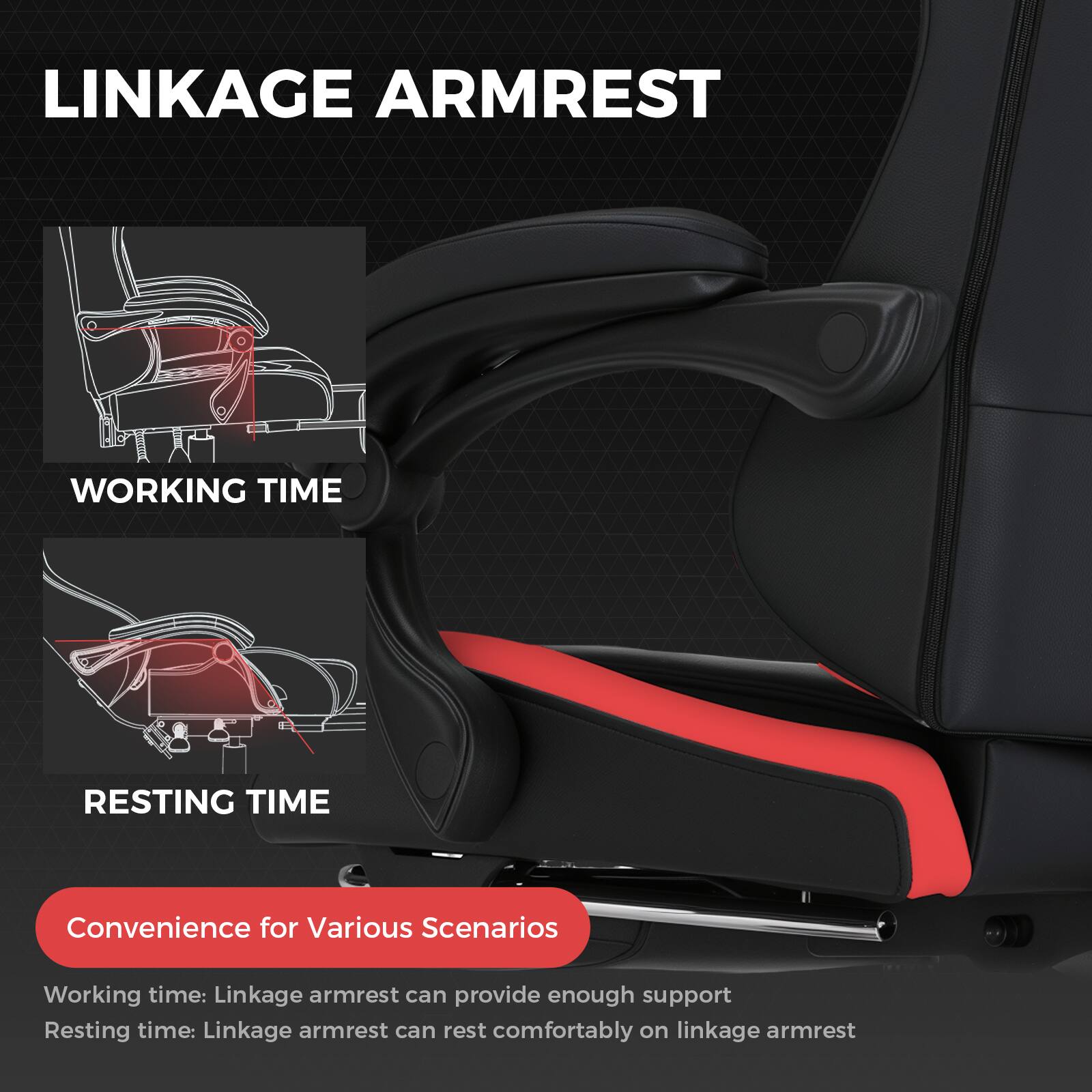 LINKAGE ARMREST
WORKING TIME
RESTING TIME
Convenience for Various Scenarios
Working time: Linkage armrest can provide enough support
Resting time: Linkage armrest can rest comfortably on linkage armrest