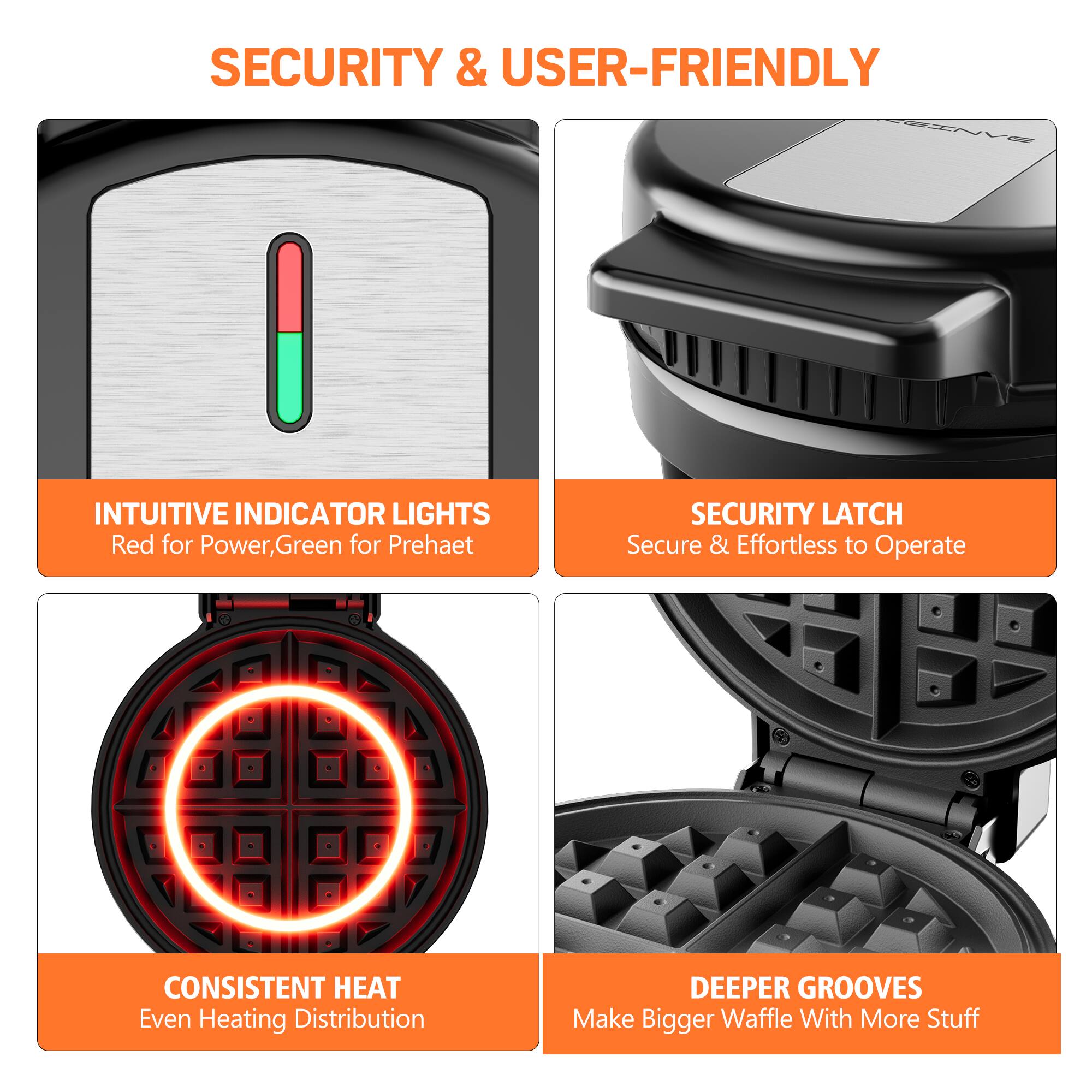 SECURITY & USER-FRIENDLY
INTUITIVE INDICATOR LIGHTS Red for Power, Green for Preheat
SECURITY LATCH Secure & Effortless to Operate
CONSISTENT HEAT Even Heating Distribution
DEEPER GROOVES Make Bigger Waffle With More Stuff