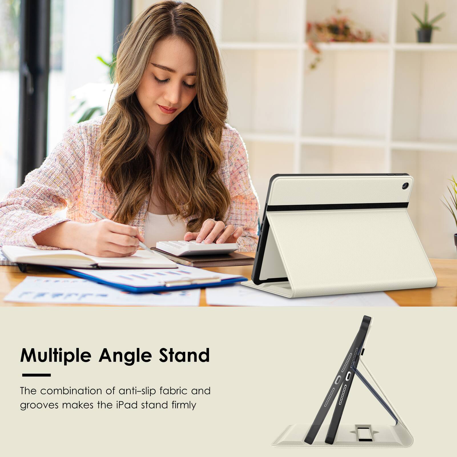 Multiple Angle Stand  
The combination of anti-slip fabric and grooves makes the iPad stand firmly