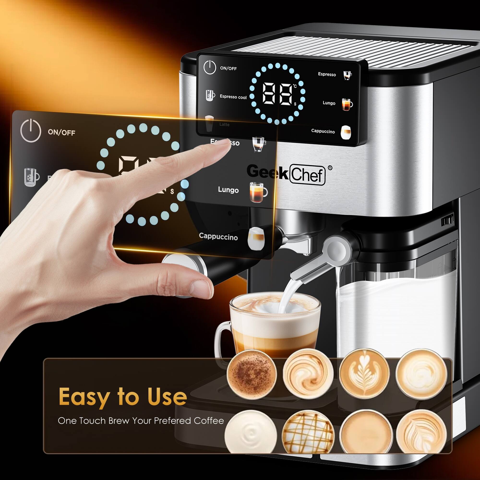 ON/OFF  
Espresso  
Lungo  
Cappuccino  
Latte  
Espresso Cool 88°C  
Easy to Use  
One Touch Brew Your Preferred Coffee  
Geek Chef