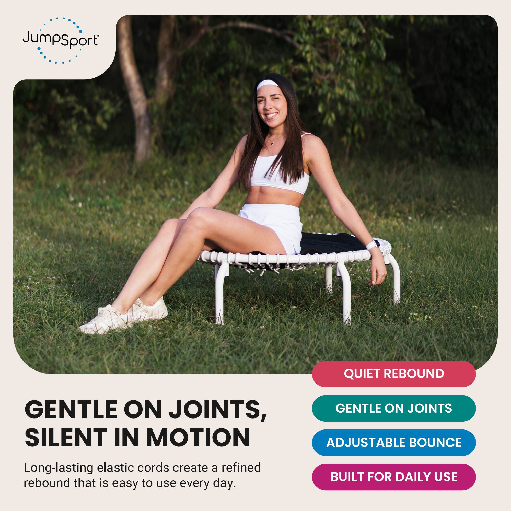 JumpSport

QUIET REBOUND

GENTLE ON JOINTS, SILENT IN MOTION
Long-lasting elastic cords create a refined rebound that is easy to use every day.

GENTLE ON JOINTS
ADJUSTABLE BOUNCE
BUILT FOR DAILY USE