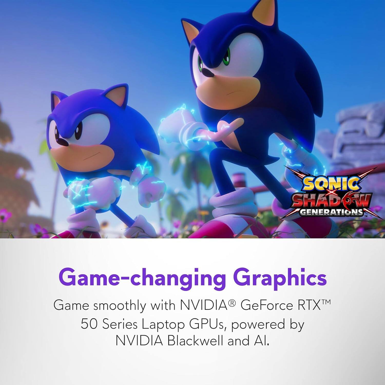 SONIC SHADOW GENERATIONS

Game-changing Graphics

Game smoothly with NVIDIA® GeForce RTX™ 50 Series Laptop GPUs, powered by NVIDIA Blackwell and AI.